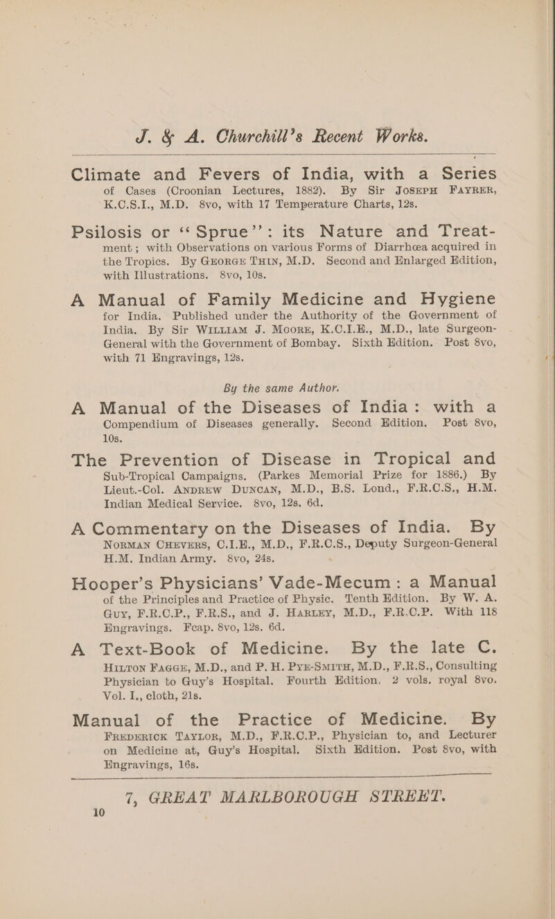 Climate and Fevers of India, with a Series of Cases (Croonian Lectures, 1882). By Sir JosSEPH FAYRER, K.C.S.1., M.D. 8vo, with 17 Temperature Charts, 12s. Psilosis or ‘‘Sprue’’: its Nature and Treat- ment; with Observations on various Forms of Diarrhoea acquired in the Tropics. By GzorGE THIN, M.D. Second and Enlarged Hdition, with Illustrations. $8vo, 10s. A Manual of Family Medicine and Hygiene for India. Published under the Authority of the Government of India. By Sir Writt1am J. Moors, K.C.I.E., M.D., late Surgeon- General with the Government of Bombay. Sixth Hdition. Post 8vo, with 71 Hngravings, 12s. By the same Author. A Manual of the Diseases of India: with a Compendium of Diseases generally. Second Hdition. Post 8vo, 10s. The Prevention of Disease in Tropical and Sub-Tropical Campaigns. (Parkes Memorial Prize for 1886.) By Lieut.-Col. ANDREW Duncan, M.D., B.S. Lond., F.R.C.S., H.M. Indian Medical Service. 8vo, 12s. 6d. A Commentary on the Diseases of India. By NorMAN CHEVERS, C.I.E., M.D., F.R.C.S., Deputy Surgeon-General H.M. Indian Army. 8vo, 24s. Hooper’s Physicians’ Vade-Mecum: a Manual of the Principles and Practice of Physic. Tenth Edition. By W. A. Guy, F.R.C.P., F.R.S., and J. Hartzy, M.D., F.R.C.P. With 118 Engravings. Fcap. 8vo, 12s. 6d. A Text-Book of Medicine. By the late C. HILTON FaaGeE, M.D., and P. H. Pyr-Smiru, M.D., F.R.S., Consulting Physician to Guy’s Hospital. Fourth Hdition, 2 vols. royal 8vo. Vol. I., cloth, 21s. Manual of the Practice of Medicine. By FREDERICK Taytor, M.D., F.R.C.P., Physician to, and Lecturer on Medicine at, Guy’s Hospital. Sixth Edition. Post 8vo, with Hngravings, 16s. 44
