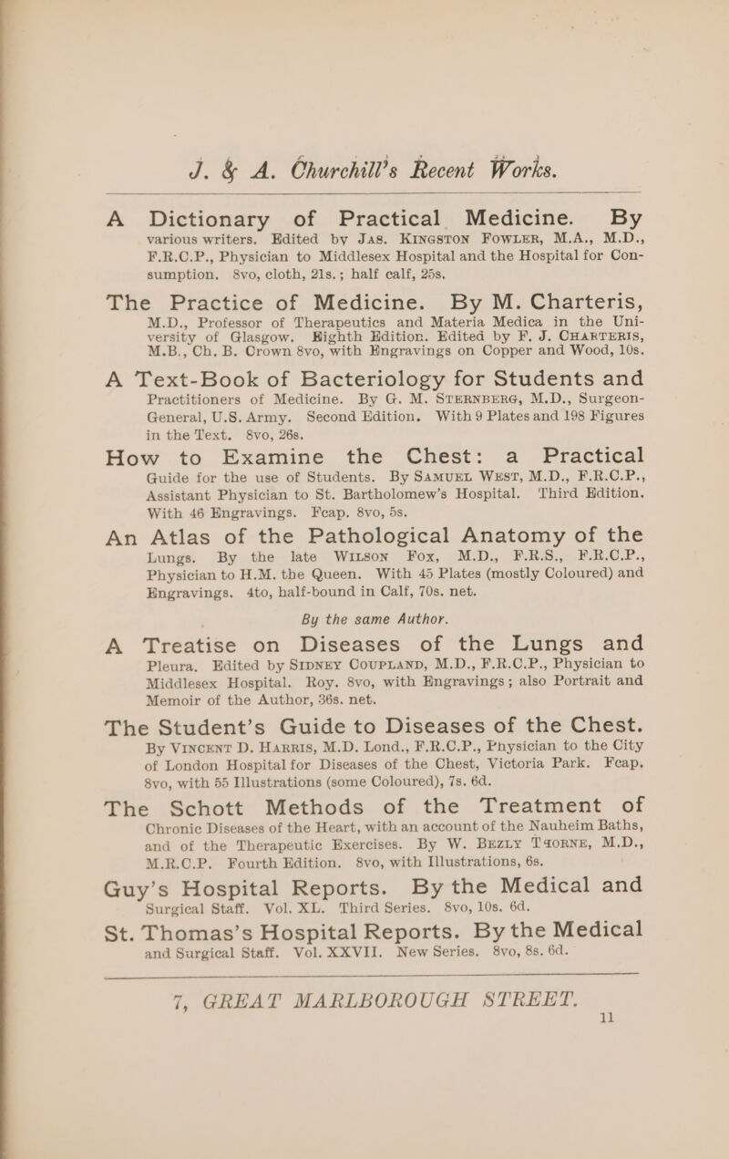 A Dictionary of Practical Medicine. By various writers. Edited by Jas. KinestoN Fowxer, M.A., M.D., F.R.C.P., Physician to Middlesex Hospital and the Hospital for Con- sumption. 8vo, cloth, 21s.; half calf, 25s. The Practice of Medicine. By M. Charteris, M.D., Professor of Therapeutics and Materia Medica in the Uni- versity of Glasgow. Highth Edition. Edited by F. J. CHARTERIS, M.B., Ch. B. Crown 8vo, with Engravings on Copper and Wood, 10s. A Text-Book of Bacteriology for Students and Practitioners of Medicine. By G. M. STERNBERG, M.D., Surgeon- General, U.S. Army. Second Edition. With 9 Plates and 198 Figures in the Text. 8vo, 26s. How to Examine the Chest: a Practical Guide for the use of Students. By SamuEL WEST, M.D., F.R.C.P., Assistant Physician to St. Bartholomew’s Hospital. Third Hdition. With 46 Hngravings. Fcap. 8vo, 5s. An Atlas of the Pathological Anatomy of the Lungs. By the late Witson Fox, M.D., ERAS. © EAROse Physician to H.M. the Queen. With 45 Plates (mostly Coloured) and Engravings. 4to, half-bound in Calf, 70s. net. By the same Author. A Treatise on Diseases of the Lungs and Pleura, Edited by SipNEY CoupLanD, M.D., F.R.C.P., Physician to Middlesex Hospital. Roy. 8vo, with Engravings; also Portrait and Memoir of the Author, 36s. net. The Student’s Guide to Diseases of the Chest. By Vincent D. Harris, M.D. Lond., F.R.C.P., Physician to the City of London Hospital for Diseases of the Chest, Victoria Park. Fecap. 8vo, with 55 Illustrations (some Coloured), 7s. 6d. The Schott Methods of the Treatment of Chronic Diseases of the Heart, with an account of the Nauheim Baths, and of the Therapeutic Exercises. By W. BErzity T4ornzE, M.D., M.R.C.P. Fourth Edition. 8vo, with Illustrations, 6s. Guy’s Hospital Reports. By the Medical and Surgical Staff. Vol. XL. Third Series. 8vo, 10s. 6d. St. Thomas’s Hospital Reports. By the Medical and Surgical Staff. Vol. XXVII. New Series. 8vo, 8s. 6d. 7, GREAT MARLBOROUGH STREET.