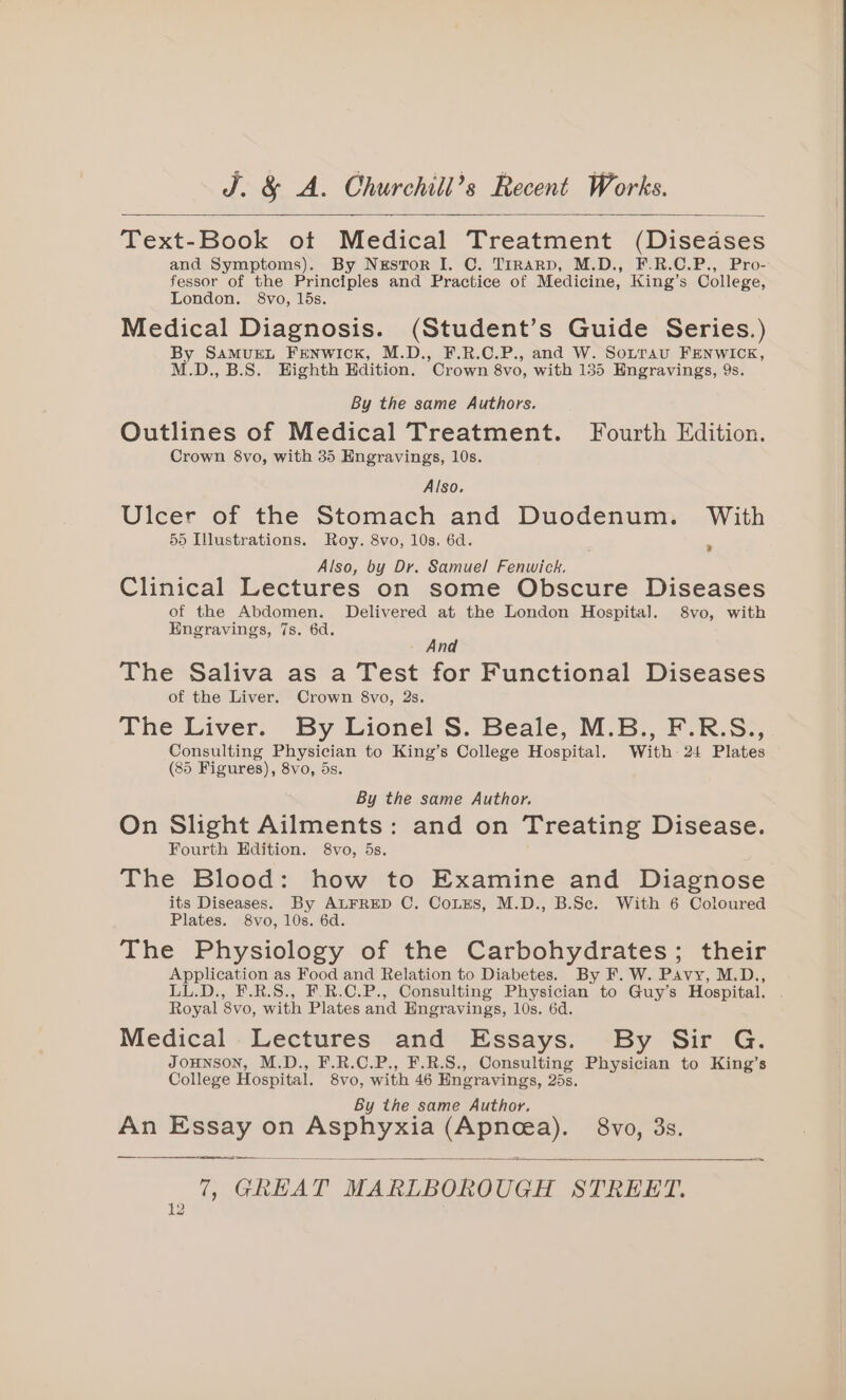 Text-Book ot Medical Treatment (Diseases and Symptoms). By Nxsvor I. C. Trrarp, M.D., F.R.C.P., Pro- fessor of the Principles and Practice of Medicine, King’s College, London. 8vo, 15s. Medical Diagnosis. (Student’s Guide Series.) By SaMuEL FENwIcK, M.D., F.R.C.P., and W. Sotrau FENWICK, M.D.,B.S. Highth Hdition. Crown 8vo, with 135 Hngravings, 9s. By the same Authors. Outlines of Medical Treatment. Fourth Edition. Crown 8vo, with 35 Engravings, 10s. Also. Ulcer of the Stomach and Duodenum. With 55 Illustrations. Roy. 8vo, 10s. 6d. oes Also, by Dr. Samuel Fenwick. , Clinical Lectures on some Obscure Diseases of the Abdomen. Delivered at the London Hospital. 8vo, with Engravings, 7s. 6d. : na The Saliva as a Test for Functional Diseases of the Liver. Crown 8vo, 2s. The Liver. By Lionel S. Beale, M.B., F.R.S., Consulting Physician to King’s College Hospital. With: 24 Plates (85 Figures), 8vo, 5s. * By the same Author. On Slight Ailments: and on Treating Disease. Fourth Edition. 8vo, 5s. The Blood: how to Examine and Diagnose its Diseases. By ALFRED C. CoLEs, M.D., B.Se. With 6 Coloured Plates. 8vo, 10s. 6d. The Physiology of the Carbohydrates; their Application as Food and Relation to Diabetes. By F. W. Pavy, M.D., LL.D., F.R.S., F.R.C.P., Consulting Physician to Guy’s Hospital. . Royal 8vo, with Plates and Hngravings, 10s. 6d. Medical Lectures and Essays. By Sir G. JOHNSON, M.D., F.R.C.P., F.R.S., Consulting Physician to King’s College Hospital. 8vo, with 46 Engravings, 25s. By the same Author. An Essay on Asphyxia (Apnea). 8vo, 3s. 7, GREAT MARLBOROUGH STREET.