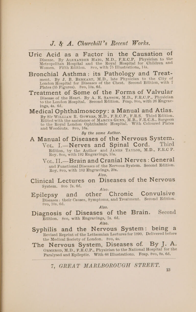 Uric Acid as a Factor in the Causation of Disease. By ALEXANDER Hate, M.D., F.R.C.P. Physician to the Metropolitan Hospital and the Royal Hospital for Children and Women. Fifth Edition. 8vo, with 75 Illustrations, l4s. Bronchial Asthma: its Pathology and Treat- ment. By J. B. BERKART, M.D., late Physician to the City of London Hospital for Diseases of the Chest. Second Edition, with 7 Plates (35 Figures). 8vo, 10s. 6d. Treatment of Some of the Forms of Valvular Disease of the Heart. By A. E. Sansom, M.D., F.R,C.P., Physician to the London Hospital. Second Edition. Feap. 8vo, with 26 Engrav- ings, 4s. 6d. Medical Ophthalmoscopy: a Manual and Atlas. By Sir Wittiam R. Gowers, M.D., F.R.C.P., F.R.S. Third Edition. Edited with the assistance of Marcus Gunn, M.B., F.R.C.S., Surgeon to the Royal London Ophthalmic Hospital. With Coloured Plates and Woodcuts. 8vo, 16s. By the same Author. A Manual of Diseases of the Nervous System. Vou. I.—Nerves and Spinal Cord. Third Edition, by the Author and James Taytor, M.D., H.R.O 2. Roy. 8vo, with 192 Engravings, 15s. Vou. lI.—Brain and Cranial Nerves: General and Functional Diseases of the Nervous System. Second Hdition. Roy. 8vo, with 182 Engravings, 20s. Also, Clinical Lectures on Diseases of the Nervous System. 8vo. 7s. 6d. Also. Epilepsy and other Chronic Convulsive Diseases: their Causes, Symptoms, and Treatment. Second Edition. &amp;vo, 10s. 6d. Also, Diagnosis of Diseases of the Brain. Second Edition. 8vo, with Engravings, 7s. 6d. Also. Syphilis and the Nervous System: being a Revised Reprint of the Lettsomian Lectures for 1890. Delivered before the Medical Society of London. 8vo, 4s. The Nervous System, Diseases of. By J. A. ORMEROD, M.D., F.R.C.P., Physician to the National Hospital for the Paralysed and Epileptic. With 66 Illustrations. Feap. 8vo, 8s. 6d. 7, GREAT MARLBOROUGH STREET.