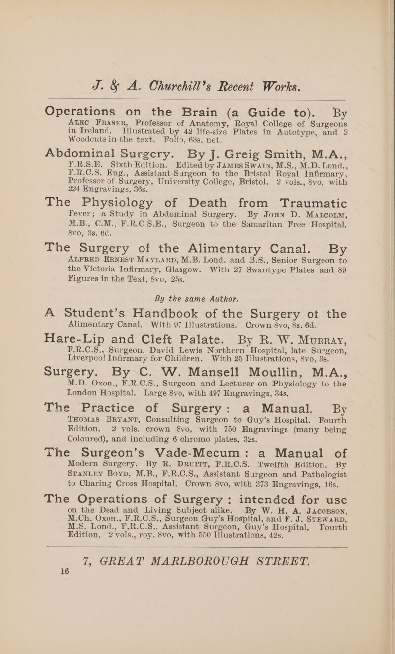 Operations on the Brain (a Guide to). By ALEC FRASER, Professor of Anatomy, Royal College of Surgeons in Ireland. Illustrated by 42 life-size Plates in Autotype, and 2 Woodcuts in the text. Folio, 63s. net. Abdominal Surgery. By J. Greig Smith, M.A., F.R.S.E. Sixth Edition. Hdited by James Swain, M.S., M.D. Lond., F.R.C.S. Eng., Assistant-Surgeon to the Bristol Royal Infirmary, Professor of Surgery, University College, Bristol. 2 vols., 8vo, with 224 Hngravings, 36s. The Physiology of Death from Traumatic Fever; a Study in Abdominal Surgery. By Jonn D. Maco, M.B., C.M., F.R.C.8.E., Surgeon to the Samaritan Free Hospital. 8vo, 3s. 6d. The Surgery of the Alimentary Canal. By ALFRED ERNEST MAYLARD, M.B. Lond. and B.S., Senior Surgeon to the Victoria Infirmary, Glasgow. With 27 Swantype Plates and 89 Figures in the Text, 8vo, 25s. By the same Author. A Student’s Handbook of the Surgery ot the Alimentary Canal. With 97 Illustrations. Crown 8vo, 8s. 6d. Hare-Lip and Cleft Palate. By R. W. Murray, F.R.C.S,, Surgeon, David Lewis Northern Hospital, late Surgeon, Liverpool Infirmary for Children. With 25 Illustrations, 8vo, 3s. Surgery. By C. W. Mansell Moullin, M.A., M.D. Oxon., F.R.C.8., Surgeon and Lecturer on Physiology to the London Hospital. Large 8vo, with 497 Engravings, 34s. The Practice of Surgery: a Manual. By THOMAS BrRyANT, Consulting Surgeon to Guy’s Hospital. Fourth Edition. 2 vols. crown 8vo, with 750 Engravings (many being Coloured), and including 6 chromo plates, 32s. The Surgeon’s Vade-Mecum: a Manual of Modern Surgery. By R. Druirr, F.R.C.S. Twelfth Edition. By STANLEY Boyp, M.B., F.R.C.S., Assistant Surgeon and Pathologist to Charing Cross Hospital. Crown 8vo, with 373 Engravings, 16s. The Operations of Surgery : intended for use on the Dead and Living Subject alike. By W. H. A. Jacozson, M.Ch. Oxon., F.R.C.S., Surgeon Guy’s Hospital, and F. J. SrmwarRp, M.S. Lond., F.R.C.8., Assistant Surgeon, Guy’s Hospital. Fourth Hdition. 2vols., roy. 8vo, with 550 Illustrations, 42s. 7, GREAT MARLBOROUGH STREET.