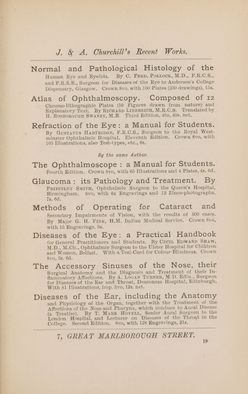 eee Normal and Pathological Histology of the Human Eye and Eyelids. By C. FRED. Pottock, M.D., F.R.C.S., and F.R.S.E., Surgeon for Diseases of the Eye to Anderson’s College Dispensary, Giasgow. Crown 8vo, with 100 Plates (230 drawings), 15s. Atlas of Ophthalmoscopy. Composed of 12 Chromo-lithographic Plates (59 Figures drawn from nature) and Explanatory Text. By RicHARD LIEBREICH, M.R.C.S. Translated by H. RosBoroucH Swanzy, M.B. Third Hdition, 4to, 40s. net. Refraction of the Eye: a Manual for Students. By GusTavus HarTrRipGE, F.R.C.S., Surgeon to the Royal West- minster Ophthalmic Hospital. Eleventh Kdition. Crown 8vo, with 105 Illustrations, also Test-types, etc., 6s. By the same Author. The Ophthalmoscope : a Manual for Students. Fourth Edition. Crown &amp;8vo, with 65 Illustrations and 4 Plates, 4s. 6d. PRIESTLEY SMITH, Ophthalmic Surgeon to the Queen’s Hospital, Birmingham. 8gvo, with 64 Engravings and 12 Zinco-photographs. 7s. 6d. Methods of Operating for Cataract and Secondary Impairments of Vision, with the results of 500 cases. By Major G. H. Finx, H.M. Indian Medical Service. Crown 8vo, with 15 Hngravings, 5s. Diseases of the Eye: a Practical Handbook for General Practitioners and Students. By CEcIL EpwAaRD SHaAw, M.D., M.Ch., Ophthalmic Surgeon to the Ulster Hospital for Children and Women, Belfast. With a Lest-Card for Colour-Blindness, Crown Svo, 3s. 6d. The Accessory Sinuses of the Nose, their Surgical Anatomy and the Diagnosis and Treatment of their In- flammatory Affections. By A. Logan TuRNER, M.D. Hdin., Surgeon for Diseases of the Har and Throat, Deaconess Hospital, Edinburgh. With 81 Illustrations, imp. 8vo, 12s, net. Diseases of the Ear, including the Anatomy and Physiology of the Organ, together with the Treatment of the Affections of the Nose and Pharynx, which conduce to Aural Disease (a Treatise). By T. Mark Hovern, Senior Aural Surgeon to the London Hospital, and Lecturer on Diseases of the Throat in the College. Second Edition. 8vo, with 128 Engravings, 21s. 7, GREAT MARLBOROUGH STREET.