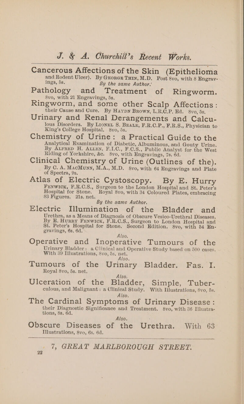 Cancerous Affections of the Skin (Epithelioma and Rodent Ulcer). By Gxorgx THIN, M.D. Post 8vo, with 8 Engray- ings, 5s. By the same Author. Pathology and Treatment of Ringworm. _ 8vo, with 21 Engravings, 5s. Ringworm, and some other Scalp Affections: their Cause and Cure. By Haypn Brown, L.R.C.P. Ed. 8vo, 5s, Urinary and Renal Derangements and Calcu- lous Disorders. By LIoNEL S. BEALE, F.R.C.P., F.R.S., Physician to King’s College Hospital. 8vo, 5s. Chemistry of Urine: a Practical Guide to the Analytical Examination of Diabetic, Albuminous, and Gouty Urine. By ALFRED H. ALLEN, F.I.C., F.C.S., Public Analyst for the West Riding of Yorkshire, &amp;e. 8vo, with Engravings, 7s. 6d. Clinical Chemistry of Urine (Outlines of the). By C. A. MacMunn, M.A.,M.D. 8vo, with 64 Engravings and Plate of Spectra, 9s. Atlas of Electric Cystoscopy. By E. Hurry FENWICK, F.R.C.S., Surgeon to the London Hospital and St. Peter’s Hospital for Stone. Royal 8vo, with 34 Coloured Plates, embracing 83 Figures. 21s. net. By the same Author. Electric Illumination of the Bladder and Urethra, as a Means of Diagnosis of Obscure Vesico-Urethral Diseases. By H. Hurry FEenwick, F.R.C.S., Surgeon to London Hospital and St. Peter’s Hospital for Stone. Second Edition. 8vo, with 54 En- gravings, 6s, 6d, , SO, Operative and Inoperative Tumours of the Urinary Bladder: a Clinical and Operative Study based on 500 cases. With 39 Illustrations, 8vo, 5s. net. Also. Tumours of the Urinary Bladder. Fas. I. Royal 8vo, 5s. net. Also, Ulceration of the Bladder, Simple, Tuber- culous, and Malignant: a Ulinical Study. With Illustrations, 8vo, 5s. Also. The Cardinal Symptoms of Urinary Disease: their Diagnostic Significance and Treatment. 8vo, with 36 Illustra- tions, 88. 6d. Also. : Obscure Diseases of the Urethra. With 63 Illustrations, 8vo, 6s. 6d. 7, GREAT MARLBOROUGH STREET.