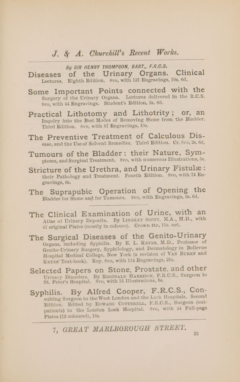 By SIR HENRY THOMPSON, BART., F.R.C.S. Diseases of the Urinary Organs. Clinical Lectures. Highth Edition. 8vo, with 121 Hngravings, 10s. 6d. Some Important Points connected with the Surgery of the Urinary Organs. Lectures delivered in the R.C.S. 8vo, with 44 Engravings. Student’s Hdition, 2s. 6d. Practical Lithotomy and Lithotrity; or, an Inquiry into the Best Modes of Removing Stone from the Bladder. Third Edition. 8vo, with 87 Engravings, 10s. The Preventive Treatment of Calculous Dis- ease, and the Use of Solvent Remedies. Third Edition. Cr. 8vo, 2s. 6d. Tumours of the Bladder: their Nature, Sym- ptoms, and Surgical Treatment. $8vo, with numerous Illustrations, 5s. Stricture of the Urethra, and Urinary Fistule: their Pathology and Treatment, Fourth Edition. 8vo, with 74 En- gravings, 6s. The Suprapubic Operation of Opening the Bladder for Stone and for Tumours. 8vo, with Engravings, 3s. 6d. The Clinical Examination of Urine, with an Atlas of Urinary Deposits. By LINDLEY ScoOTT, M.A., M.D., with 41 original Plates (mostly in colours). Crown 4to, 15s. net. The Surgical Diseases of the Genito-Urinary Organs, including Syphilis. By E. L. Kryxs, M.D., Professor of Genito-Urinary Surgery, Syphilology, and Dermatology in Bellevue Hospital Medical College, New York (a revision of VAN BUREN and Krys’ Text-book). Roy. 8vo, with 114 Hngravings, 21s. Selected Papers on Stone, Prostate, and other Urinary Disorders. By REGINALD HARRISON, F.R.C.S., Surgeon to St. Peter’s Hospital. 8vo, with 15 Illustrations, 58. Syphilis. By Alfred Cooper, F.R.C:S., Con- sulting Surgeon to the West London and the Lock Hospitals. Second Edition. Edited by Hpwarv CoTTERELL, F.R.C.S., Surgeon (out- patients) to the London Lock Hospital. 8vo, with 24 Full-page Plates (12 coloured), 18s. —— 7, GREAT MARLBOROUGH STREET,