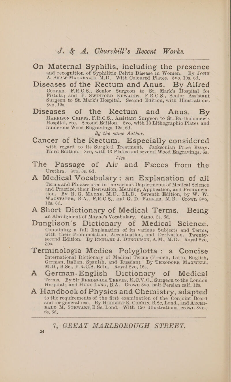 On Maternal Syphilis, including the presence and recognition of Syphilitic Pelvic Disease in Women. By JoHN A. SHAW-MACKENZIE, M.D. With Coloured Plates. 8vo, 10s. 6d. Diseases of the Rectum and Anus. By Alfred CooPpER, F.R.C.S., Senior Surgeon to St. Mark’s Hospital for Fistula; and F. Swinrorp Hpwarps, F.R.C.S., Senior Assistant Surgeon to St. Mark’s Hospital. Second Edition, with Illustrations. 8vo, 12s. Diseases of the Rectum and Anus. By HARRISON CRIPPS, F.R.C.S., Assistant Surgeon to St. Bartholomew’s Hospital, ete. Second Kdition. 8vo, with 13 Lithographic Plates and numerous Wood Engravings, 12s. 6d. By the same Author. Cancer of the Rectum. Especially considered with regard to its Surgical Treatment. Jacksonian Prize Essay. Third Edition. 8vo, with 13 Plates and several Wood Engravings, 6s. Also The Passage of Air and Feces from the Urethra. 8vo, 3s. 6d. A Medical Vocabulary: an Explanation of all Terms and Phrases used in the various Departments of Medical Science and Practice, their Derivation, Meaning, Application, and Pronuncia- tion. By R.G. Mayne, M.D., LL.D. Seventh Hdition, by W. W. WAGSTAFFE, B.A., F.R.C.S., and G. D. Parker, M.B. Crown 8vo, 12s. 6d. A Short Dictionary of Medical Terms. Being an Abridgment of Mayne’s Vocabulary. 64mo, 2s. 6d, Dunglison’s Dictionary of Medical Science. Containing a full Explanation of its various Subjects and Terms, with their Pronunciation, Accentuation, and Derivation. Twenty- second Hdition. By RicHarp J. Duneaxison, A.M., M.D. Royal 8vo, 308. Terminologia Medica Polyglotta: a Concise International Dictionary of Medical Terms (French, Latin, English, German, Italian, Spanish, and Russian). By THEODORE MAXWELL, M.D., B.Se., F.R.C.S. Edin. Royal 8vo, 16s. A German-English Dictionary of Medical Terms. By Sir FREDERICK TREVES, K.C.V.O., Surgeon tothe London Hospital; and Hugo Lane, B.A. Crown 8vo, half-Persian calf, 12s. A Handbook of Physics and Chemistry, adapted to the requirements of the first examination of the Conjoint Board and for general use. By HERBERT H. CorBIN, B.Se. Lond., and ARCHI- BALD M, STEWART, B.Sc. Lond. With 120 Illustrations, crown 8vo., 6s. 6d, 7, GREAT MARLBOROUGH STREET.