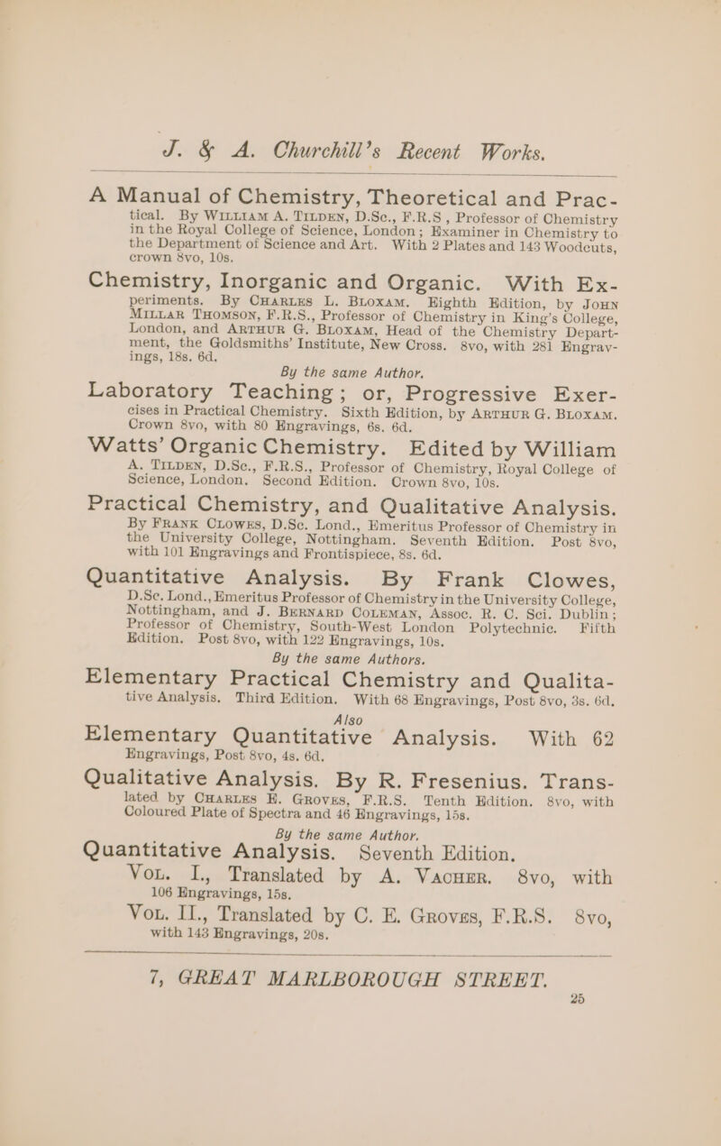 A Manual of Chemistry, Theoretical and Prac- tical. By Wixit1aM A. TILDEN, D.Sc., F.R.S , Professor of Chemistry in the Royal College of Science, London; Examiner in Chemistry to the Department of Science and Art. With 2 Plates and 143 Woodeuts, crown 8svo, 10s. Chemistry, Inorganic and Organic. With Ex- periments. By CHaries L. Biroxam. Eighth Hdition, by JOHN MILLAR THOMSON, F.R.S., Professor of Chemistry in King’s College, London, and ARTHUR G. BLoxaMm, Head of the Chemistry Depart- ment, the Goldsmiths’ Institute, New Cross. 8vo, with 281 HEngray- ings, 18s. 6d. By the same Author. Laboratory Teaching; or, Progressive Exer- cises in Practical Chemistry. Sixth Edition, by ARTHUR G. BLoxAM. Crown 8vo, with 80 Engravings, 6s. 6d. Watts’ Organic Chemistry. Edited by William A. TILDEN, D.Se., F.R.S., Professor of Chemistry, Royal College of Science, London. Second Edition. Crown 8vo, 10s. Practical Chemistry, and Qualitative Analysis. By FranK CLowks, D.Sc. Lond., Emeritus Professor of Chemistry in the University College, Nottingham. Seventh Edition. Post 8vo, with 101 Engravings and Frontispiece, 8s. 6d. Quantitative Analysis. By Frank Clowes, D.Se, Lond., Emeritus Professor of Chemistry in the University College, Nottingham, and J. BERNARD CoLEMAN, Assoc. R. C. Sci. Dublin; Professor of Chemistry, South-West London Polytechnic. Fifth Edition. Post 8vo, with 122 Engravings, 10s. By the same Authors. Elementary Practical Chemistry and Qualita- tive Analysis, Third Edition. With 68 Engravings, Post 8vo, 3s. 6d. Also Elementary Quantitative Analysis. With 62 Engravings, Post 8vo, 4s. 6d. Qualitative Analysis. By R. Fresenius. Trans- lated by CHartEes EH. Groves, F.R.S. Tenth Hdition, 8vo, with Coloured Plate of Spectra and 46 Engravings, 15s. 4 ; By the same Author. a Quantitative Analysis. Seventh Edition, Vou. I, Translated by A. Vacuer. 8vo, with 106 Engravings, lds. Vou. II., Translated by C. E. Groves, F.R.S. 8vo, with 143 Engravings, 20s.