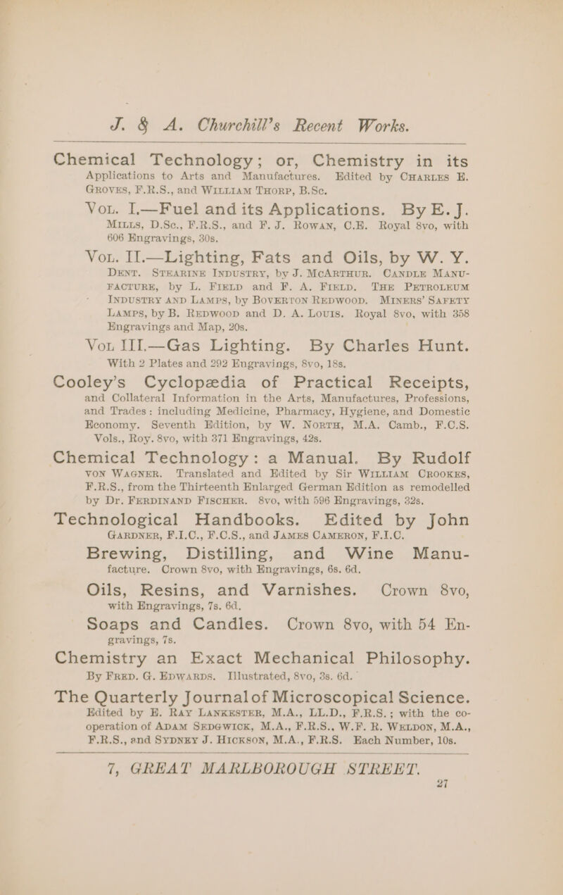 Chemical Technology; or, Chemistry in its Applications to Arts and Manufactures. Edited by CHartxs E. GROVES, F.R.S., and WILLIAM THORP, B.Sc. Vou. L—Fuel and its Applications. ByE. J. MIL1s, D.Sce., F.R.S., and F. J. Rowan, C.E. Royal 8vo, with 606 Engravings, 30s, Vou. Il.—Lighting, Fats and Oils, by W. Y. DENT. STEARINE INDUSTRY, by J. McARTHUR. CANDLE MANU- FACTURE, by L. Fie~p and F. A. FIeELpD. THE PETROLEUM INDUSTRY AND LAMPS, by BOVERTON REDWOOD. MINERS’ SAFETY LAMPS, by B. REDwoop and D. A. Louis. Royal 8vo, with 358 Engravings and Map, 20s. ; Vou U1.—Gas Lighting. By Charles Hunt. With 2 Plates and 292 Engravings, 8vo, 18s. Cooley’s Cyclopedia of Practical Receipts, and Collateral Information in the Arts, Manufactures, Professions, and Trades: including Medicine, Pharmacy, Hygiene, and Domestic Economy. Seventh Hdition, by W. Norra, M.A. Camb., F.C.S. Vols., Roy. 8vo, with 371 Hngravings, 42s. Chemical Technology: a Manual. By Rudolf VON WAGNER. Translated and Edited by Sir Wit~1amM CROOKES, F.R.S., from the Thirteenth Enlarged German Hdition as remodelled by Dr. FERDINAND FISCHER. 8vo, with 596 Engravings, 32s. Technological Handbooks. Edited by John GARDNER, F.I.C., F.C.S., and JAMES CAMERON, F.I.C. Brewing, Distilling, and Wine Manu- facture. Crown 8vo, with Engravings, 6s. 6d, Oils, Resins, and Varnishes. Crown 8vo, with Engravings, 7s. 6d. Soaps and Candles. Crown 8vo, with 54 En- gravings, 7s. Chemistry an Exact Mechanical Philosophy. By Freep. G. Epwarps. Illustrated, 8vo, 3s. 6d. The Quarterly Journalof Microscopical Science. Edited by H. Ray LANKESTER, M.A., LL.D., F.R.S.; with the co- operation of ADAM SEDGWICK, M.A., F.R.S., W.F. R. WELDON, M.A., ¥F.R.S., and Sypnzxy J. Hickson, M.A., F.R.S. Each Number, 10s. 7, GREAT MARLBOROUGH STREET.