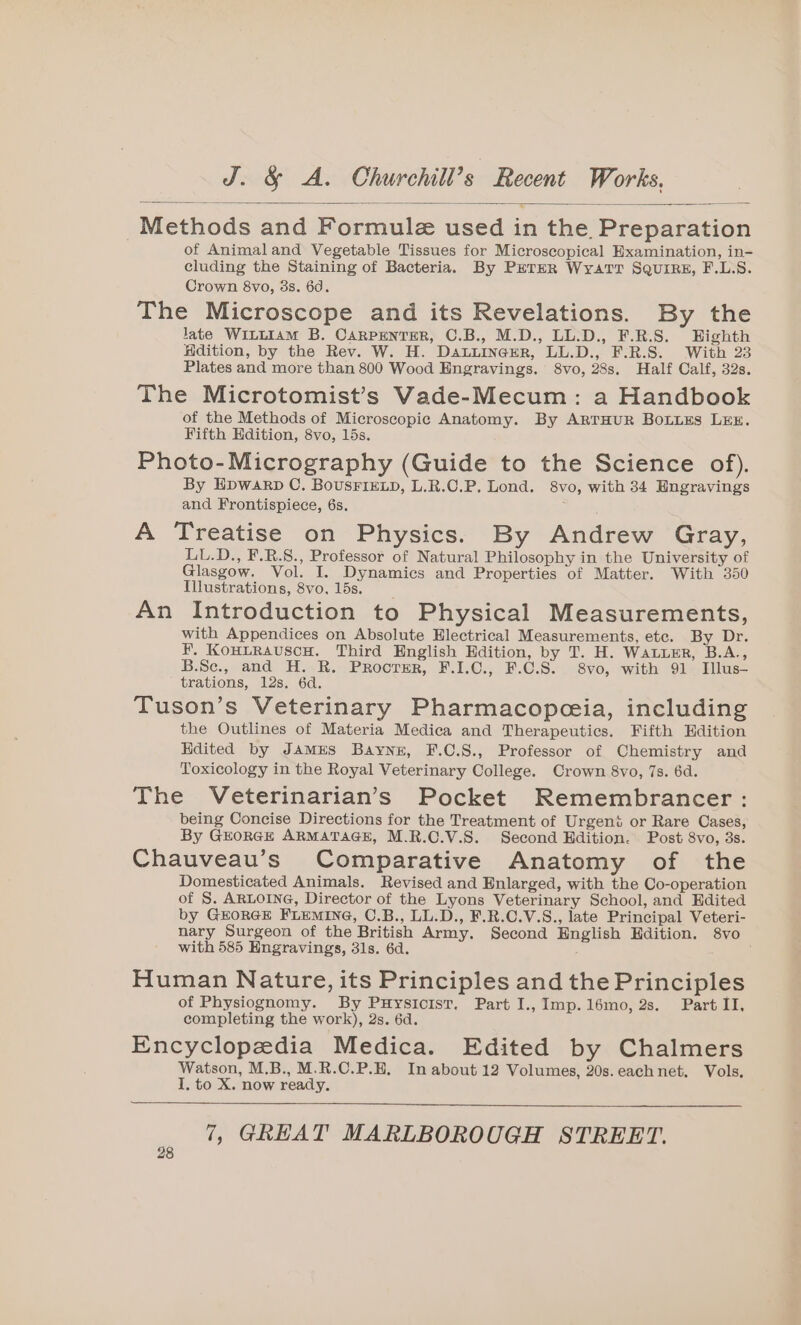 Methods and Formule used in the Preparation of Animaland Vegetable Tissues for Microscopical Examination, in- cluding the Staining of Bacteria. By PETER WyatTT SQuriRE, F.L.S. Crown 8vo, 3s. 6d. The Microscope and its Revelations. By the late WILLIAM B. CARPENTER, C.B., M.D., LL.D., F.R.S. Eighth Hdition, by the Rev. W. H. DaLuinererR, LL.D., F.R.S. With 23 Plates and more than 800 Wood Engravings. 8vo, 28s. Half Calf, 32s. The Microtomist’s Vade-Mecum: a Handbook of the Methods of Microscopic Anatomy. By ARTHUR BoLLES LEE. Fifth Edition, 8vo, 15s. Photo-Micrography (Guide to the Science of). By Epwarp C. BousFIELD, L.R.C.P. Lond. 8vo, with 34 Engravings and Frontispiece, 6s. : A Treatise on Physics. By Andrew Gray, LL.D., F.R.8., Professor of Natural Philosophy in the University of Glasgow. Vol. I. Dynamics and Properties of Matter. With 350 Illustrations, 8vo, 15s. An Introduction to Physical Measurements, with Appendices on Absolute Electrical Measurements, etc. By Dr. F. KoHtRauscH. Third English Edition, by T. H. Water, B.A., B.Se., and H. R. Proorer, F.1.C., F.C.S. 8vo, with 91. Illus- trations, 12s. 6d. Tuson’s Veterinary Pharmacopeeia, including the Outlines of Materia Medica and Therapeutics. Fifth Edition Hdited by JAMES Bayne, F.C.S., Professor of Chemistry and Toxicology in the Royal Veterinary College. Crown 8vo, 7s. 6d. The Veterinarian’s Pocket Remembrancer: being Concise Directions for the Treatment of Urgent or Rare Cases, By GEORGE ARMATAGE, M.R.C.V.S. Second Edition. Post 8vo, 3s. Chauveau’s Comparative Anatomy of the Domesticated Animals. Revised and Enlarged, with the Co-operation of S. ARLOING, Director of the Lyons Veterinary School, and Kdited by GEORGE FLEMING, O.B., LL.D., F.R.C.V.S., late Principal Veteri- nary Surgeon of the British Army. Second English Hdition. 8vo with 585 Hngravings, 31s. 6d. Human Nature, its Principles and the Principles of Physiognomy. By Puysicist. Part I., Imp.16mo, 2s. Part II, completing the work), 2s. 6d. Encyclopedia Medica. Edited by Chalmers Watson, M.B., M.R.C.P.E, In about 12 Volumes, 20s. each net. Vols. I. to X. now ready.