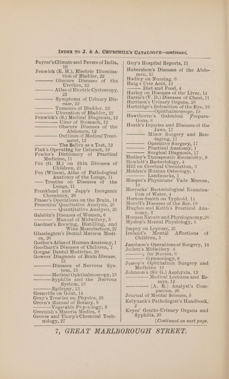 Fayrer’ 8 Giimats ana Fevers of India, 10 Fenwick (H. H.), Hlectric Ulumina- tion of Bladder, 22 Obscure ees of the Urethra, 22 ———- Atlas of Electric Cystoscopy, 22 Symptoms of Urinary Dis- ease, 22 Tumours of Bladder, 22 ————. Ulceration of Bladder, 22 Fenwick’s (S.) Medical Diagnosis, 12 —— Uleer of Stomach, 12 — Obscure Diseases of the Abdomen, 12 ————— Outlines of Medical Treat- ment, 12 ————— The Saliva as a Test, 12 Fink’s Operating for Cataract, 19 Fowler's Dictionary of Practical Medicine, 11 Fox (G. H.) on Skin Diseases of Children, 21 Fox (Wilson), Atlas of Pathological Anatomy of the Lungs, 11 — Treatise on Diseases of the Lungs, 11 Frankland and Japp’s Inorganic Chemistry, 26 Fraser’s Operations on the Brain, 16 Fresenius’ Qualitative Analysis, 25 Quantitative Analysis, 25 Galabin’s Diseases of Women, 6 —— Manual of Midwifery, 5 Gardner’s Brewing, Distilling, and Wine Manufacture, 27 Glassington’s Dental Materia Medi- ea, 20 Godlee’s Atlas of Human Anatomy, 1 Goodhart’s Diseases of Children, 7 Gorgas’ Dental Medicine, 20 Gowers’ Diagnosis of Brain Disease, 13 Diseases of Nervous Sys- tem, 13 —— Medical Ophthalmoscopy, 13 ———-Syphilis and the Nervous System, 13 ——— Hpilepsy, 13 Granville on Gout, 14 Gray’s Treatise on Physics, 28 Green’s Manual of Botany, 9 —Vegetable Physiology, 9 Greenish’s Materia Medica, 8 Groves and Thorp’s Chemical Tech- Guy’s Hospital eee u Habershon’s Diseases of the Abdo- men, 15 Hadley on Nursing, 6 Haig s Uric Acid, 13 Diet and Food, 4 Harley on Diseases of the Liver, 14 Harris’s (V. D.) Diseases of Chest, 11 Harrison’s Urinary Organs, 23 Hartridge’s Refraction of the Eye, 19 Cee) phthalmoscope, 19 Hawthorne’s Galenical Prepara- tions, 8 : Heath’s Injuries and Diseases of the Jaws, 17 Minor Surgery and Ban- daging, 17 Operative Surgery, 17 —._— Praecbical Anatomy, | ——- Surgical Diagnosis, 17 Hedley’s Therapeutic Hiectricity, 9 Hewlett’s Bacteriology, 4 Hill on Cerebral Circulation, 3 Holden’s Human Osteology, 1 Landmarks, 1 Hooper’s Physicians’ Vade Mecum, 10 Horrocks’ Bacteriological Examina- tion of Water, 4 Horton-Smith on Typhoid, 14 Hovell’s Diseases of the Har, 19 Hughes and Keith’s Practical Ana- tomy, 2 Human Nature and Physiognomy,28 Hyslop’s Mental Physiology, 4 Impey on Leprosy, 21 Ireland’s Mental Affections of Children, 5 Jacobson’s Operations of Surgery, 16 Jellett’s Midwifery, 6 — for Nurses, 6 ——_—— Gynecology, 6 Jessop’s Ophthalmic Surgery and Medicine 18 Johnson's (Sir G.) Asphyxia, 12 —_———— Medical Lectures and Hs- says, 12 —__———. (A. .) Analyst’s Com- panion, 26 ee s Pathologist’s Handbook, Keyes’ Genito-Urinary Organs and Syphilis, 23 el