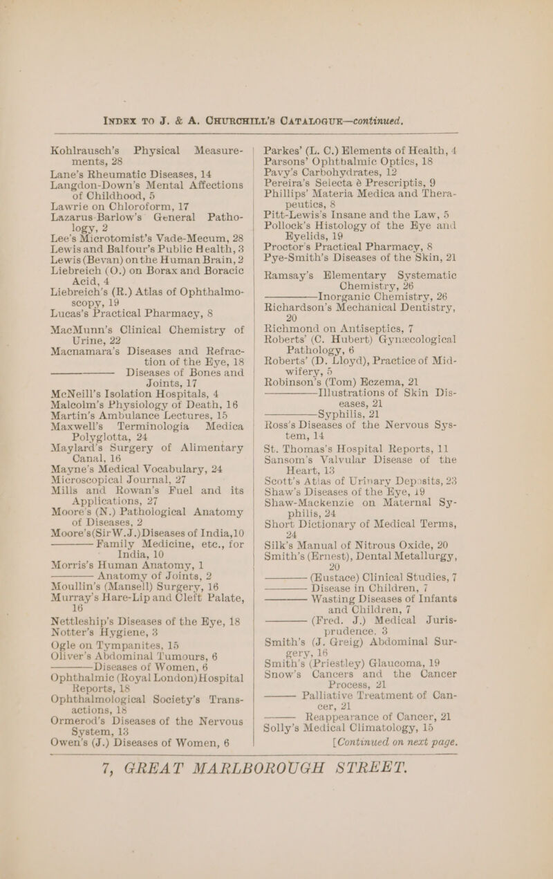Kohlrausch’s ments, 28 Lane’s Rheumatic Diseases, 14 Langdon-Down’s Mental Affections of Childhood, 5 Lawrie on Chloroform, 17 Lazarus-Barlow’s’ General logy, 2 Lee’s Microtomist’s Vade-Mecum, 28 Lewis and Balfour’s Public Health, 3 Lewis (Bevan) onthe Human Brain, 2 Liebreich (O.) on Borax and Boracic Acid, 4 Liebreich’s (R.) Atlas of Ophthalmo- scopy, 19 Lucas’s Practical Pharmacy, 8 Physical Measure- Patho- MacMunn’s Clinical Chemistry of Urine, 22 Macnamara’s Diseases and Refrac- tion of the Hye, 18 ———_————_ Diseases of Bones and Joints, 17 MeNeill’s Isolation Hospitals, 4 Maleolm’s Physiology of Death, 16 Martin’s Ambulance Lectures, 15 Maxwell’s Terminologia Medica Polyglotta, 24 Maylard’s Surgery of Alimentary Canal, 16 Mayne’s Medical Vocabulary, 24 Microscopical Journal, 27 Mills and Rowan’s Fuel and its Applications, 27 Moore's (N.) Pathological Anatomy of Diseases, 2 Moore’s(SirW.J.) Diseases of India,10 Family Medicine, etc., for India, 10 Morris’s Human Anatomy, 1 — — Anatomy of Joints, 2 Moullin’s (Mansell) Surgery, 16 Murray's Hare-Lip and Cleft Palate, 16 Nettleship’s Diseases of the Hye, 18 Notter’s Hygiene, 3 Ogle on Tympanites, 15 Oliver’s Abdominal Tumours, 6 ——— Diseases of Women, 6 Ophthalmic (Royal London) Hospital Reports, 18 Ophthalmological Society’s Trans- actions, 18 Ormerod’s Diseases of the Nervous System, 13 Parkes’ (L. C.) Hlements of Health, 4 Parsons’ Ophthalmic Optics, 18 Pavy’s Carbohydrates, 12 Pereira’s Selecta é Prescriptis, 9 Phillips’ Materia Medica and Thera- peutics, 8 Pitt-Lewis’s Insane and the Law, 5 Pollock’s Histology of the Eye and Hyelids, 19 Proctor’s Practical Pharmacy, 8 Pye-Smith’s Diseases of the Skin, 21 Ramsay’s Hlementary Systematic Chemistry, 26 — ———-Inorganiec Chemistry, 26 Richardson’s Mechanical Dentistry, Richmond on Antiseptics, 7 Roberts’ (C. Hubert) Gynecological Pathology, 6 Roberts’ (D. Lloyd), Practice of Mid- wifery, 5 Robinson’s (Tom) Eezema, 21 ————-Illustrations of Skin Dis- eases, 21 ————— Syphilis, 21 Ross’s Diseases of the Nervous Sys- tem, 14 St. Thomas’s Hospital Reports, 11 Sansom’s Valvular Disease of the Heart, 138 Scott’s Atlas of Urinary Deposits, 23 Shaw’s Diseases of the Hye, 19 Shaw-Mackenzie on Maternal Sy- philis, 24 Short Dictionary of Medical Terms, 24 Silk’s Manual of Nitrous Oxide, 20 Smith’s (Hrnest), Dental Metallurgy, 20 wo (Eustace) Clinical Studies, 7 Disease in Children, 7 Wasting Diseases of Infants and Children, 7 (Fred. J.) Medical Juris- prudence, 3 Smith’s (J. Greig) Abdominal Sur- gery, 16 Smith’s (Priestley) Glaucoma, 19 Snow’s Cancers and the Cancer Process, 21 Palliative Treatment of Can- cer, 21 Reappearance of Cancer, 21 Solly’s Medical Climatology, 15