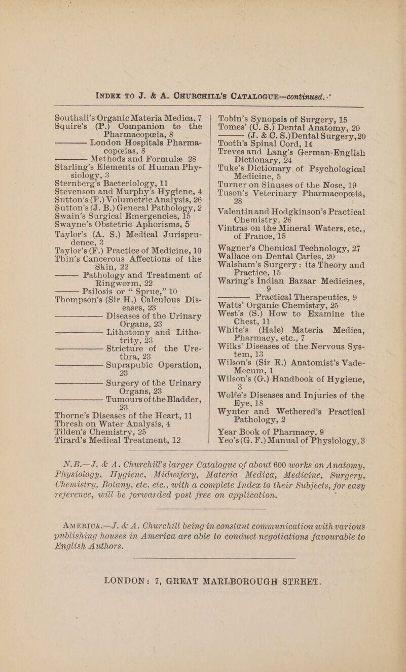 Squire’s (P.) Companion to the Pharmacopeeia, 8 London Hospitals Pharma- copeeias, 8 ———. Methods and Formule 28 Starling’s Hlements of Human Phy- siology, 3 Sternberg’s Bacteriology, 11 Stevenson and Murphy’s Hygiene, 4 Sutton’s (F.) Volumetric Analysis, 26 Sutton’s (J. B.) General Pathology, 2 Swain’s Surgical Emergencies, 15 Swayne’s Obstetric Aphorisms, 5 Taylor’s (A. §.) Medical Jurispru- dence, 3 Taylor’s (F.) Practice of Medicine, 10 Thin’s Cancerous Affections of the Skin, 22 Pathology and Treatment of Ringworm, 22 Psilosis or “‘ Sprue,” 10 Thompson’s (Sir H.) Caleulous Dis- eases, 23 Diseases of the Urinary Organs, 23 Lithotomy and Litho- trity, 23 Stricture of the Ure- thra, 23 Suprapubie Operation, 23 ——_—_—__—— Surgery of the Urinary Organs, 23 Tumours of the Bladder, Cae Thorne’s Diseases of the Heart, 11 Thresh on Water Analysis, 4 Tilden’s Chemistry, 25 Tirard’s Medical Treatment, 12 Tomes’ (C. §.) Dental Anatomy, 20 (J. &amp; C.S.)Dental Surgery, 20 Tooth’s Spinal Cord, 14 Treves and Lang’s German-English Dictionary, 24 Tuke’s Dictionary of Psychological Medicine, 5 Turner on Sinuses of the Nose, 19 Tuson’s Veterinary Pharmacopeceia, 28 Valentinand Hodgkinson’s Practical Chemistry, 26 Vintras on the Mineral Waters, etc., of France, 15 Wagner’s Chemical Technology, 27 Wallace on Dental Caries, 20 Walsham’s Surgery: its Theory and Practice, 15 Waring’s Indian Bazaar Medicines, 9 —-— Practical Therapeutics, 9 Watts’ Organic Chemistry, 25 West’s (S.) How to Examine the Chest, 11 White’s (Hale) Materia Medica, Pharmacy, etc., 7 Wilks’ Diseases of the Nervous Sys- tem, 13 Wilson’s (Sir EH.) Anatomist’s Vade- Mecum, 1 : Wilson’s (G.) Handbook of Hygiene, 3 Wolfe’s Diseases and Injuries of the Hye, 18 Wynter and Wethered’s Practical Pathology, 2 Year Book of Pharmacy, 9 Yeo’s(G. F.) Manual of Physiology, 3: English Authors.
