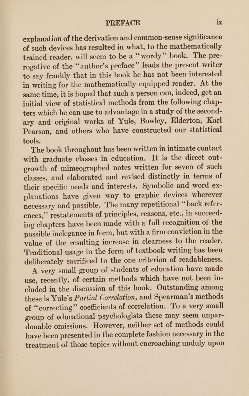 explanation of the derivation and common-sense significance of such devices has resulted in what, to the mathematically trained reader, will seem to be a “wordy” book. The pre- rogative of the “‘author’s preface”’ leads the present writer to say frankly that in this book he has not been interested in writing for the mathematically equipped reader. At the same time, it is hoped that such a person can, indeed, get an initial view of statistical methods from the following chap- ters which he can use to advantage in a study of the second- ary and original works of Yule, Bowley, Elderton, Karl Pearson, and others who have constructed our statistical tools. The book throughout has been written in intimate contact with graduate classes in education. It is the direct out- growth of mimeographed notes written for seven of such classes, and elaborated and revised distinctly in terms of their specific needs and interests. Symbolic and word ex- planations have given way to graphic devices wherever necessary and possible. The many repetitional “ back refer- ences,”’ restatements of principles, reasons, etc., in succeed- ing chapters have been made with a full recognition of the possible inelegance in form, but with a firm conviction in the value of the resulting increase in clearness to the reader. Traditional usage in the form of textbook writing has been deliberately sacrificed to the one criterion of readableness. A very small group of students of education have made use, recently, of certain methods which have not been in- cluded in the discussion of this book. Outstanding among these is Yule’s Partial Correlation, and Spearman’s methods of “correcting” coefficients of correlation. To a very small group of educational psychologists these may seem unpar- donable omissions. However, neither set of methods could have been presented in the complete fashion necessary in the treatment of those topics without encroaching unduly upon