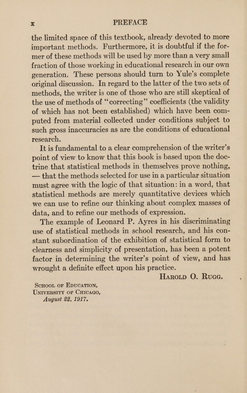 the limited space of this textbook, already devoted to more important methods. Furthermore, it is doubtful if the for- mer of these methods will be used by more than a very small fraction of those working in educational research in our own generation. These persons should turn to Yule’s complete original discussion. In regard to the latter of the two sets of methods, the writer is one of those who are still skeptical of the use of methods of “‘correcting”’ coefficients (the validity of which has not been established) which have been com- puted from material collected under conditions subject to such gross inaccuracies as are the conditions of educational research. It is fundamental to a clear comprehension of the writer’s point of view to know that this book is based upon the doc- trine that statistical methods in themselves prove nothing, — that the methods selected for use in a particular situation must agree with the logic of that situation: in a word, that statistical methods are merely quantitative devices which we can use to refine our thinking about complex masses of data, and to refine our methods of expression. The example of Leonard P. Ayres in his discriminating use of statistical methods in school research, and his con- stant subordination of the exhibition of statistical form to clearness and simplicity of presentation, has been a potent factor in determining the writer’s point of view, and has wrought a definite effect upon his practice. Haroip O. Ruaa. ScHoot oF EpucatTIoN, UnNIvERSITY OF CHICAGO, August 22, 1917. 4
