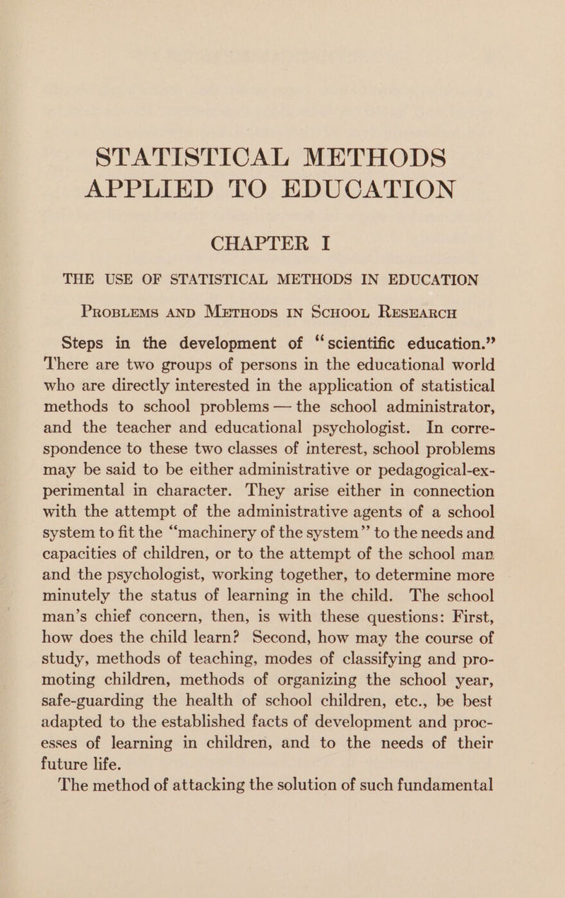 STATISTICAL METHODS APPLIED TO EDUCATION CHAPTER I THE USE OF STATISTICAL METHODS IN EDUCATION PROBLEMS AND MeEtTHops IN Scuoot RESEARCH Steps in the development of ‘‘scientific education.” There are two groups of persons in the educational world who are directly interested in the application of statistical methods to school problems — the school administrator, and the teacher and educational psychologist. In corre- spondence to these two classes of interest, school problems may be said to be either administrative or pedagogical-ex- perimental in character. They arise either in connection with the attempt of the administrative agents of a school system to fit the “machinery of the system”’ to the needs and capacities of children, or to the attempt of the school man and the psychologist, working together, to determine more minutely the status of learning in the child. The school man’s chief concern, then, is with these questions: First, how does the child learn? Second, how may the course of study, methods of teaching, modes of classifying and pro- moting children, methods of organizing the school year, safe-guarding the health of school children, etc., be best adapted to the established facts of development and proc- esses of learning in children, and to the needs of their future life. The method of attacking the solution of such fundamental