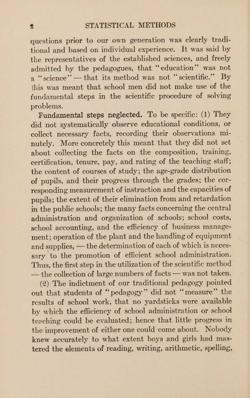 questions prior to our own generation was clearly tradi- tional and based on individual experience. It was said by the representatives of the established sciences, and freely admitted by the pedagogues, that “‘education” was not a ‘science’? — that its method was not “scientific.” By this was meant that school men did not make use of the fundamental steps in the scientific procedure of solving problems. Fundamental steps neglected. To be specific: (1) They did not systematically observe educational conditions, or collect necessary facts, recording their observations mi- nutely. More concretely this meant that they did not set about collecting the facts on the composition, training, certification, tenure, pay, and rating of the teaching staff; the content of courses of study; the age-grade distribution of pupils, and their progress through the grades; the cor- responding measurement of instruction and the capacities of pupils; the extent of their elimination from and retardation in the public schools; the many facts concerning the central administration and organization of schools; school costs, school accounting, and the efficiency of business manage- ment; operation of the plant and the handling of equipment and supplies, — the determination of each of which is neces- sary to the promotion of efficient school administration. Thus, the first step in the utilization of the scientific method — the collection of large numbers of facts — was not taken. (2) The indictment of our traditional pedagogy pointed out that students of “‘pedagogy” did not “measure” the results of school work, that no yardsticks were available by which the efficiency of school administration or school teaching could be evaluated; hence that little progress in the improvement of either one could come about. Nobody knew accurately to what extent boys and girls had mas- tered the elements of reading, writing, arithmetic, spelling,