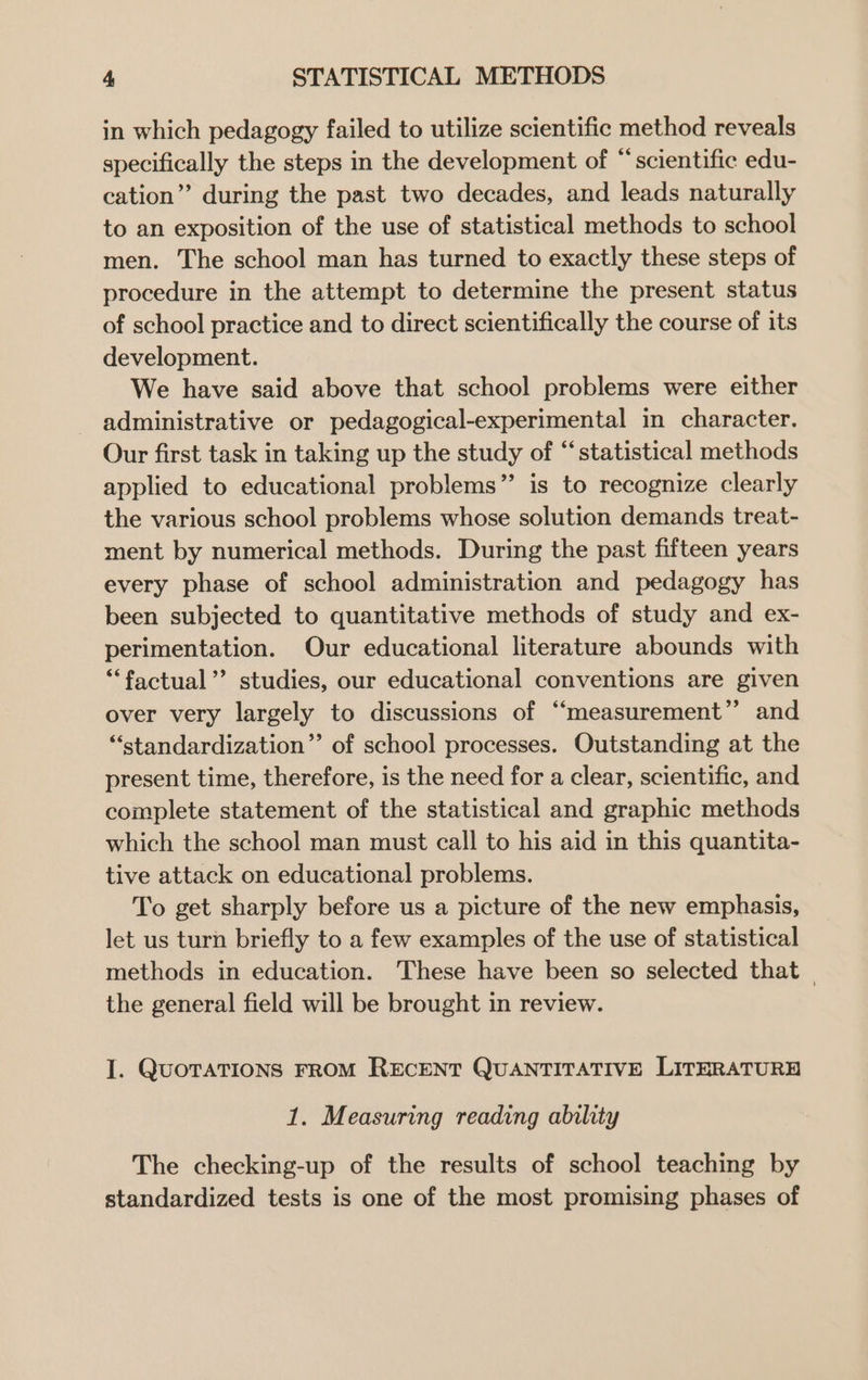 in which pedagogy failed to utilize scientific method reveals specifically the steps in the development of “scientific edu- cation” during the past two decades, and leads naturally to an exposition of the use of statistical methods to school men. The school man has turned to exactly these steps of procedure in the attempt to determine the present status of school practice and to direct scientifically the course of its development. We have said above that school problems were either administrative or pedagogical-experimental in character. Our first task in taking up the study of “statistical methods applied to educational problems” is to recognize clearly the various school problems whose solution demands treat- ment by numerical methods. During the past fifteen years every phase of school administration and pedagogy has been subjected to quantitative methods of study and ex- perimentation. Our educational literature abounds with “factual”? studies, our educational conventions are given over very largely to discussions of “measurement” and “standardization” of school processes. Outstanding at the present time, therefore, is the need for a clear, scientific, and complete statement of the statistical and graphic methods which the school man must call to his aid in this quantita- tive attack on educational problems. To get sharply before us a picture of the new emphasis, let us turn briefly to a few examples of the use of statistical methods in education. These have been so selected that the general field will be brought in review. I. QuoraTIONS FROM RECENT QUANTITATIVE LITERATURH 1. Measuring reading ability The checking-up of the results of school teaching by standardized tests is one of the most promising phases of
