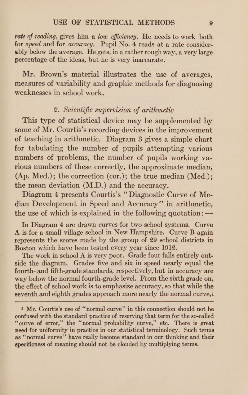 rate of reading, gives him a low efficiency. He needs to work both for speed and for accuracy. Pupil No. 4 reads at a rate consider- ably below the average. He gets, in a rather rough way, a very large percentage of the ideas, but he is very inaccurate. Mr. Brown’s material illustrates the use of averages, measures of variability and graphic methods for diagnosing weaknesses in school work. 2. Scientific supervision of arithmetic This type of statistical device may be supplemented by some of Mr. Courtis’s recording devices in the improvement of teaching in arithmetic. Diagram 8 gives a simple chart for tabulating the number of pupils attempting various numbers of problems, the number of pupils working va- rious numbers of these correctly, the approximate median, (Ap. Med.); the correction (cor.); the true median (Med.); the mean deviation (M.D.) and the accuracy. Diagram 4 presents Courtis’s “Diagnostic Curve of Me- dian Development in Speed and Accuracy”’ in arithmetic, the use of which is explained in the following quotation: — In Diagram 4 are drawn curves for two school systems. Curve A is for a small village school n New Hampshire. Curve B again represents the scores made by the group of 29 school districts in Boston which have been tested every year since 1912. The work in school A is very poor. Grade four falls entirely out- side the diagram. Grades five and six in speed nearly equal the fourth- and fifth-grade standards, respectively, but in accuracy are way below the normal fourth-grade level. From the sixth grade on, the effect of school work is to emphasize accuracy, so that while the seventh and eighth grades approach more nearly the normal curve,i 1 Mr. Courtis’s use of “normal curve” in this connection should not be confused with the standard practice of reserving that term for the so-called “curve of error,” the “normal probability curve,” etc. There is great need for uniformity in practice in our statistical terminology. Such terms as “normal curve”’ have really become standard in our thinking and their specificness of meaning should not be clouded by multiplying terms.