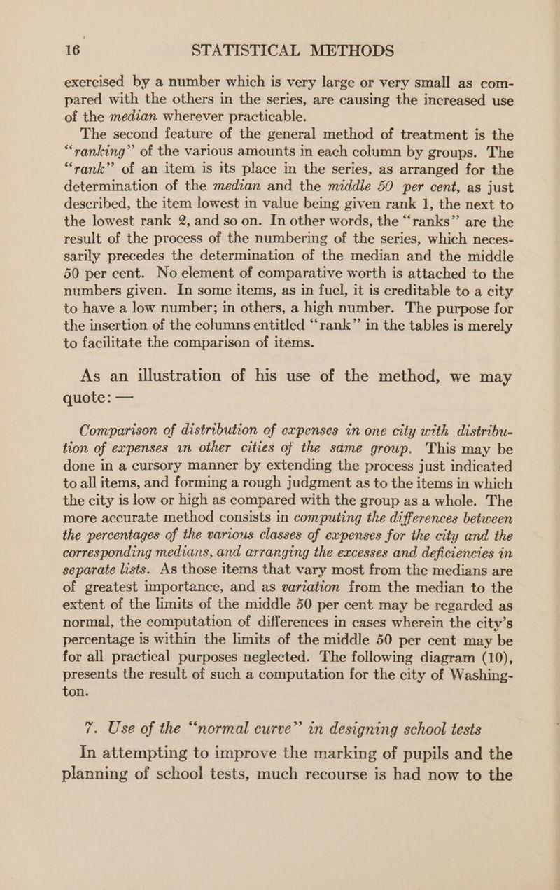 exercised by a number which is very large or very small as com- pared with the others in the series, are causing the increased use of the median wherever practicable. The second feature of the general method of treatment is the “ranking” of the various amounts in each column by groups. The “rank” of an item is its place in the series, as arranged for the determination of the median and the middle 50 per cent, as just described, the item lowest in value being given rank 1, the next to the lowest rank 2, and so on. In other words, the “‘ranks” are the result of the process of the numbering of the series, which neces- sarily precedes the determination of the median and the middle 50 per cent. No element of comparative worth is attached to the numbers given. In some items, as in fuel, it is creditable to a city to have a low number; in others, a high number. The purpose for the insertion of the columns entitled “rank” in the tables is merely to facilitate the comparison of items. As an illustration of his use of the method, we may quote: — Comparison of distribution of expenses in one city with distribu- tion of expenses wn other cities of the same group. This may be done in a cursory manner by extending the process just indicated to all items, and forming a rough judgment as to the items in which the city is low or high as compared with the group as a whole. The more accurate method consists in computing the differences between the percentages of the various classes of expenses for the city and the corresponding medians, and arranging the excesses and deficiencies in separate lists. As those items that vary most from the medians are of greatest importance, and as variation from the median to the extent of the limits of the middle 50 per cent may be regarded as normal, the computation of differences in cases wherein the city’s percentage is within the limits of the middle 50 per cent may be for all practical purposes neglected. The following diagram (10), presents the result of such a computation for the city of Washing- ton. 7. Use of the “normal curve”’ in designing school tests In attempting to improve the marking of pupils and the planning of school tests, much recourse is had now to the