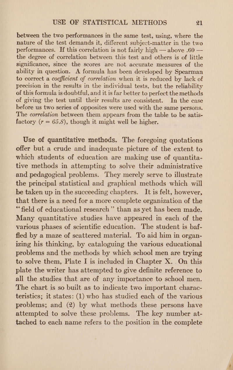 between the two performances in the same test, using, where the nature of the test demands it, different subject-matter in the two performances. If this correlation is not fairly high — above .606 — the degree of correlation between this test and others is of little significance, since the scores are not accurate measures of the ability in question. A formula has been developed by Spearman to correct a coefficient of correlation when it is reduced by lack of precision in the results in the individual tests, but the reliability of this formula is doubtful, and it is far better to perfect the methods of giving the test until their results are consistent. In the case before us two series of opposites were used with the same persons. The correlation between them appears from the table to be satis- factory (r = 65.8), though it might well be higher. Use of quantitative methods. The foregoing quotations offer but a crude and inadequate picture of the extent to which students of education are making use of quantita- tive methods in attempting to solve their administrative and pedagogical problems. They merely serve to illustrate the principal statistical and graphical methods which will be taken up in the succeeding chapters. It is felt, however, that there is a need for a more complete organization of the “field of educational research” than as yet has been made. Many quantitative studies have appeared in each of the various phases of scientific education. The student is baf- fled by a maze of scattered material. To aid him in organ- izing his thinking, by cataloguing the various educational problems and the methods by which school men are trying to solve them, Plate I is included in Chapter X. . On this plate the writer has attempted to give definite reference to all the studies that are of any importance to school men. The chart is so built as to indicate two important charac- teristics; it states: (1) who has studied each of the various problems; and (2) by what methods these persons have attempted to solve these problems. The key number at- tached to each name refers to the position in the complete