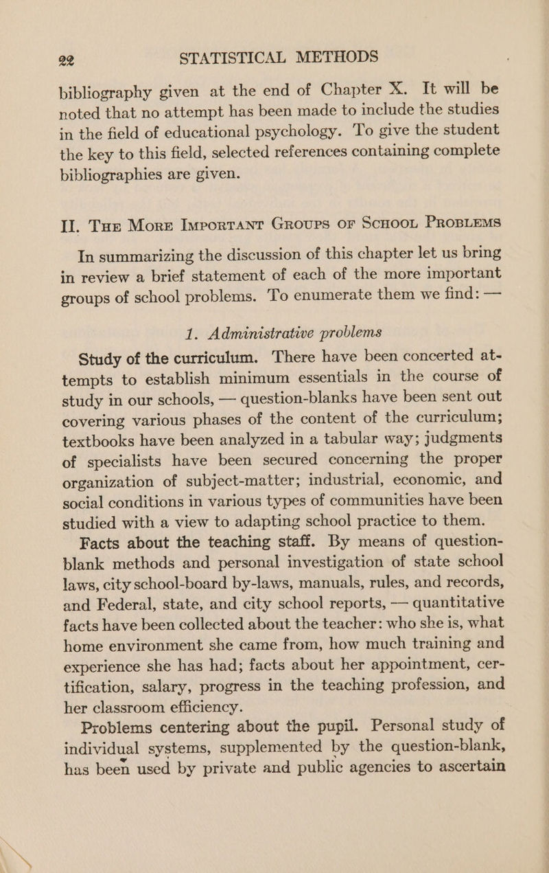 bibliography given at the end of Chapter X. It will be noted that no attempt has been made to include the studies in the field of educational psychology. To give the student the key to this field, selected references containing complete bibliographies are given. Il. Tue More Important Groups or ScHOOL PROBLEMS In summarizing the discussion of this chapter let us bring in review a brief statement of each of the more important groups of school problems. To enumerate them we nna: == 1. Administrative problems Study of the curriculum. There have been concerted at- tempts to establish minimum essentials in the course of study in our schools, — question-blanks have been sent out covering various phases of the content of the curriculum; textbooks have been analyzed in a tabular way; judgments of specialists have been secured concerning the proper organization of subject-matter; industrial, economic, and social conditions in various types of communities have been studied with a view to adapting school practice to them. Facts about the teaching staff. By means of question- blank methods and personal investigation of state school laws, city school-board by-laws, manuals, rules, and records, and Federal, state, and city school reports, — quantitative facts have been collected about the teacher: who she is, what home environment she came from, how much training and experience she has had; facts about her appointment, cer- tification, salary, progress in the teaching profession, and her classroom efficiency. Problems centering about the pupil. Personal study of individual systems, supplemented by the question-blank, has been used by private and public agencies to ascertain