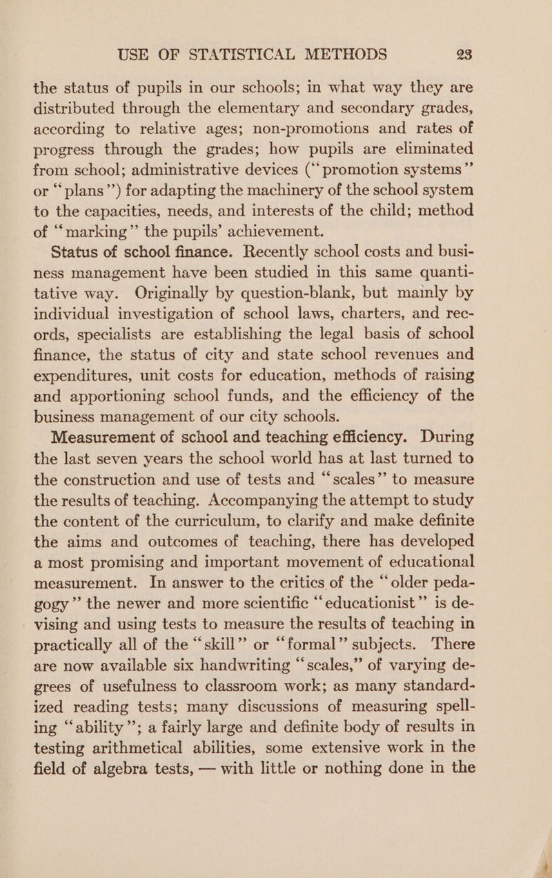 the status of pupils in our schools; in what way they are distributed through the elementary and secondary grades, according to relative ages; non-promotions and rates of progress through the grades; how pupils are eliminated from school; administrative devices (‘promotion systems ”’ or “‘plans”’) for adapting the machinery of the school system to the capacities, needs, and interests of the child; method of ““marking”’ the pupils’ achievement. Status of school finance. Recently school costs and busi- ness management have been studied in this same quanti- tative way. Originally by question-blank, but mainly by individual investigation of school laws, charters, and rec- ords, specialists are establishing the legal basis of school finance, the status of city and state school revenues and expenditures, unit costs for education, methods of raising and apportioning school funds, and the efficiency of the business management of our city schools. Measurement of school and teaching efficiency. During the last seven years the school world has at last turned to the construction and use of tests and “scales’’ to measure the results of teaching. Accompanying the attempt to study the content of the curriculum, to clarify and make definite the aims and outcomes of teaching, there has developed a most promising and important movement of educational measurement. In answer to the critics of the “older peda- gogy’’ the newer and more scientific “educationist”” is de- - vising and using tests to measure the results of teaching in practically all of the “skill” or “formal” subjects. There are now available six handwriting “scales,” of varying de- grees of usefulness to classroom work; as many standard- ized reading tests; many discussions of measuring spell- ing “ability ’; a fairly large and definite body of results in testing arithmetical abilities, some extensive work in the field of algebra tests, — with little or nothing done in the