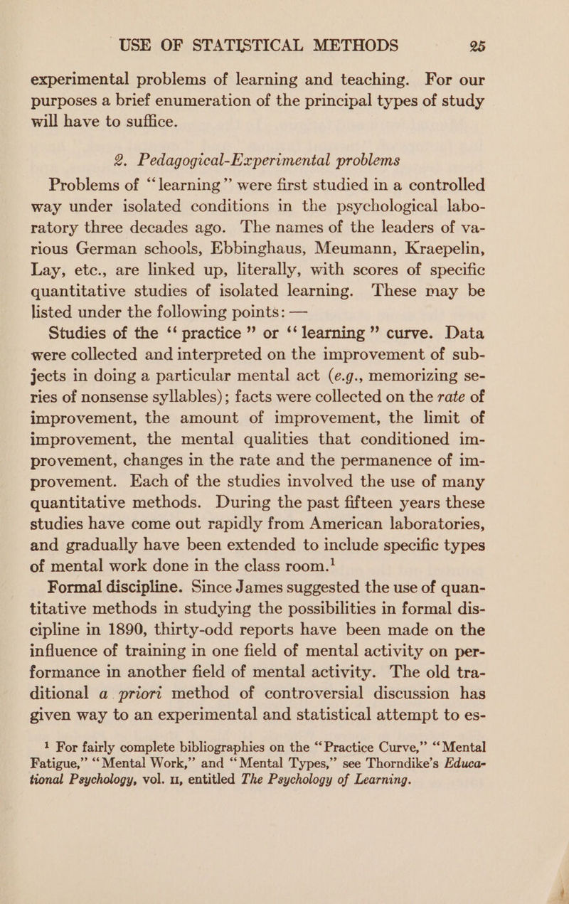 experimental problems of learning and teaching. For our purposes a brief enumeration of the principal types of study will have to suffice. 2. Pedagogical-Experimental problems Problems of “‘learning”’ were first studied in a controlled way under isolated conditions in the psychological labo- ratory three decades ago. The names of the leaders of va- rious German schools, Ebbinghaus, Meumann, Kraepelin, Lay, etc., are linked up, literally, with scores of specific quantitative studies of isolated learning. ‘These may be listed under the following points: — Studies of the ‘‘ practice ” or ‘‘ learning ’ curve. Data were collected and interpreted on the improvement of sub- jects in doing a particular mental act (e.g., memorizing se- ries of nonsense syllables); facts were collected on the rate of improvement, the amount of improvement, the limit of improvement, the mental qualities that conditioned im- provement, changes in the rate and the permanence of im- provement. Each of the studies involved the use of many quantitative methods. During the past fifteen years these studies have come out rapidly from American laboratories, and gradually have been extended to include specific types of mental work done in the class room.! Formal discipline. Since James suggested the use of quan- titative methods in studying the possibilities in formal dis- cipline in 1890, thirty-odd reports have been made on the influence of training in one field of mental activity on per- formance in another field of mental activity. The old tra- ditional a priori method of controversial discussion has given way to an experimental and statistical attempt to es- 1 For fairly complete bibliographies on the “‘ Practice Curve,” “Mental Fatigue,” “Mental Work,” and “Mental Types,” see Thorndike’s Educa- tional Psychology, vol. u, entitled The Psychology of Learning.