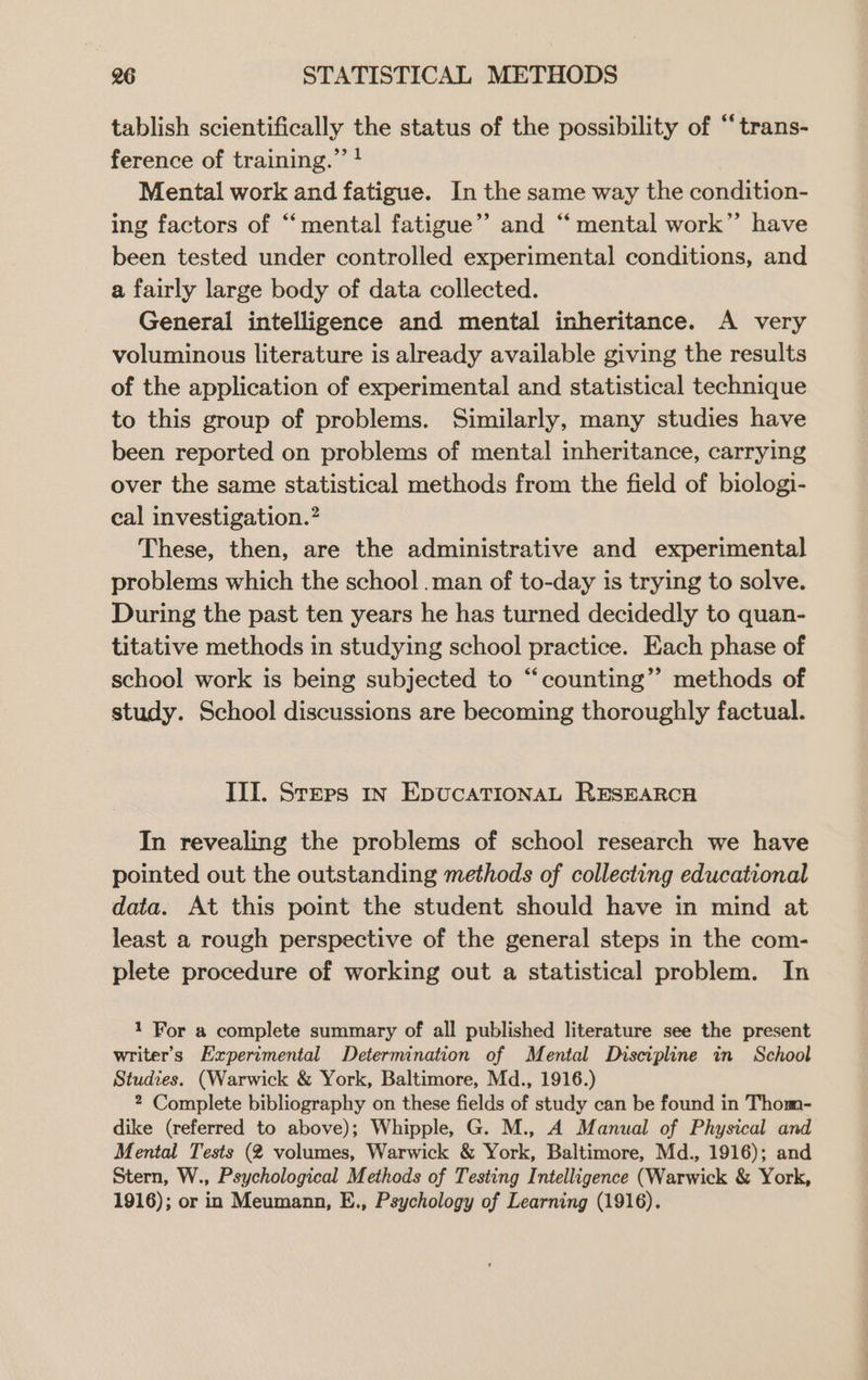 tablish scientifically the status of the possibility of “trans- ference of training.” ! Mental work and fatigue. In the same way the condition- ing factors of “mental fatigue”’ and “mental work”’ have been tested under controlled experimental conditions, and a fairly large body of data collected. General intelligence and mental inheritance. A very voluminous literature is already available giving the results of the application of experimental and statistical technique to this group of problems. Similarly, many studies have been reported on problems of mental inheritance, carrying over the same statistical methods from the field of biologi- cal investigation.’ These, then, are the administrative and experimental problems which the school .man of to-day is trying to solve. During the past ten years he has turned decidedly to quan- titative methods in studying school practice. Each phase of school work is being subjected to “counting”’ methods of study. School discussions are becoming thoroughly factual. III. Sreps 1n EpucatTionaL RESEARCH In revealing the problems of school research we have pointed out the outstanding methods of collecting educational data. At this point the student should have in mind at least a rough perspective of the general steps in the com- plete procedure of working out a statistical problem. In 1 For a complete summary of all published literature see the present writer's Experimental Determination of Mental Discipline in School Studies. (Warwick & York, Baltimore, Md., 1916.) 2 Complete bibliography on these fields of study can be found in Thom- dike (referred to above); Whipple, G. M., A Manual of Physical and Mental Tests (2 volumes, Warwick & York, Baltimore, Md., 1916); and Stern, W., Psychological Methods of Testing Intelligence (Warwick & York, 1916); or in Meumann, E., Psychology of Learning (1916).