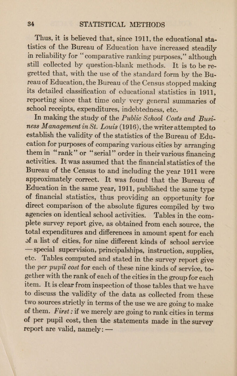 Thus, it is believed that, since 1911, the educational sta- tistics of the Bureau of Education have increased steadily in reliability for “comparative ranking purposes,” although still collected by question-blank methods. It is to be re- gretted that, with the use of the standard form by the Bu- reau of Education, the Bureau of the Census stopped making its detailed classification of educational statistics in 1911, reporting since that time only very general summaries of school receipts, expenditures, indebtedness, ete. In making the study of the Public School Costs and Bust- ness Management in St. Louis (1916), the writer attempted to establish the validity of the statistics of the Bureau of Edu- cation for purposes of comparing various cities by arranging themin “rank” or “serial” order in their various financing activities. It was assumed that the financial statistics of the Bureau of the Census to and including the year 1911 were approximately correct. It was found that the Bureau of Education in the same year, 1911, published the same type of financial statistics, thus providing an opportunity for direct comparison of the absolute figures compiled by two agencies on identical school activities. Tables in the com- plete survey report give, as obtained from each source, the total expenditures and differences in amount spent for each of a list of cities, for nine different kinds of school service — special supervision, principalships, instruction, supplies, etc. Tables computed and stated in the survey report give the per pupil cost for each of these nine kinds of service, to- gether with the rank of each of the cities in the group for each item. It is clear from inspection of those tables that we have to discuss the validity of the data as collected from these two sources strictly in terms of the use we are going to make of them. First : if we merely are going to rank cities in terms of per pupil cost, then the statements made in the survey report are valid, namely: —