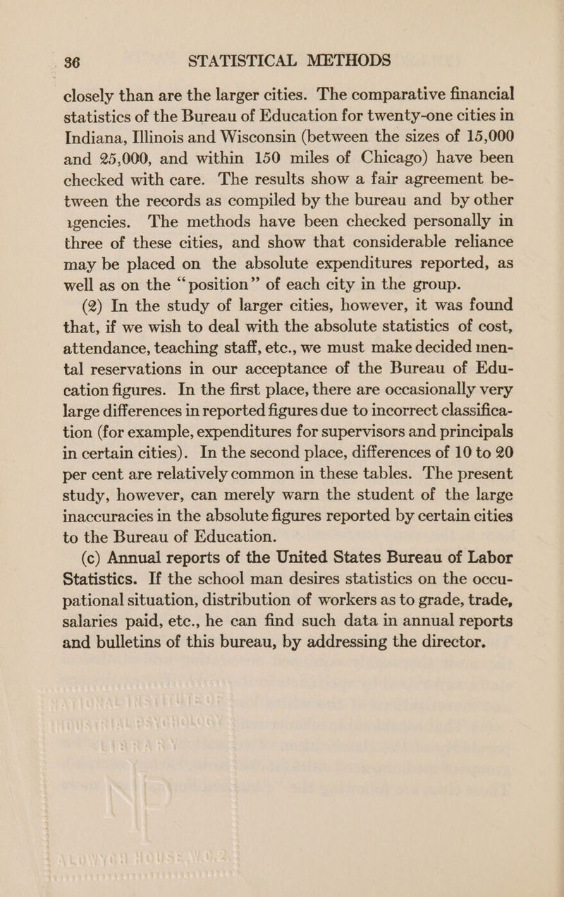 closely than are the larger cities. The comparative financial statistics of the Bureau of Education for twenty-one cities in Indiana, Illinois and Wisconsin (between the sizes of 15,000 and 25,000, and within 150 miles of Chicago) have been checked with care. The results show a fair agreement be- tween the records as compiled by the bureau and by other ugencies. The methods have been checked personally in three of these cities, and show that considerable reliance may be placed on the absolute expenditures reported, as well as on the “position” of each city in the group. (2) In the study of larger cities, however, it was found that, if we wish to deal with the absolute statistics of cost, attendance, teaching staff, etc., we must make decided men- tal reservations in our acceptance of the Bureau of Edu- cation figures. In the first place, there are occasionally very large differences in reported figures due to incorrect classifica- tion (for example, expenditures for supervisors and principals in certain cities). In the second place, differences of 10 to 20 per cent are relatively common in these tables. The present study, however, can merely warn the student of the large inaccuracies in the absolute figures reported by certain cities to the Bureau of Education. (c) Annual reports of the United States Bureau of Labor Statistics. If the school man desires statistics on the occu- pational situation, distribution of workers as to grade, trade, salaries paid, etc., he can find such data in annual reports and bulletins of this bureau, by addressing the director.