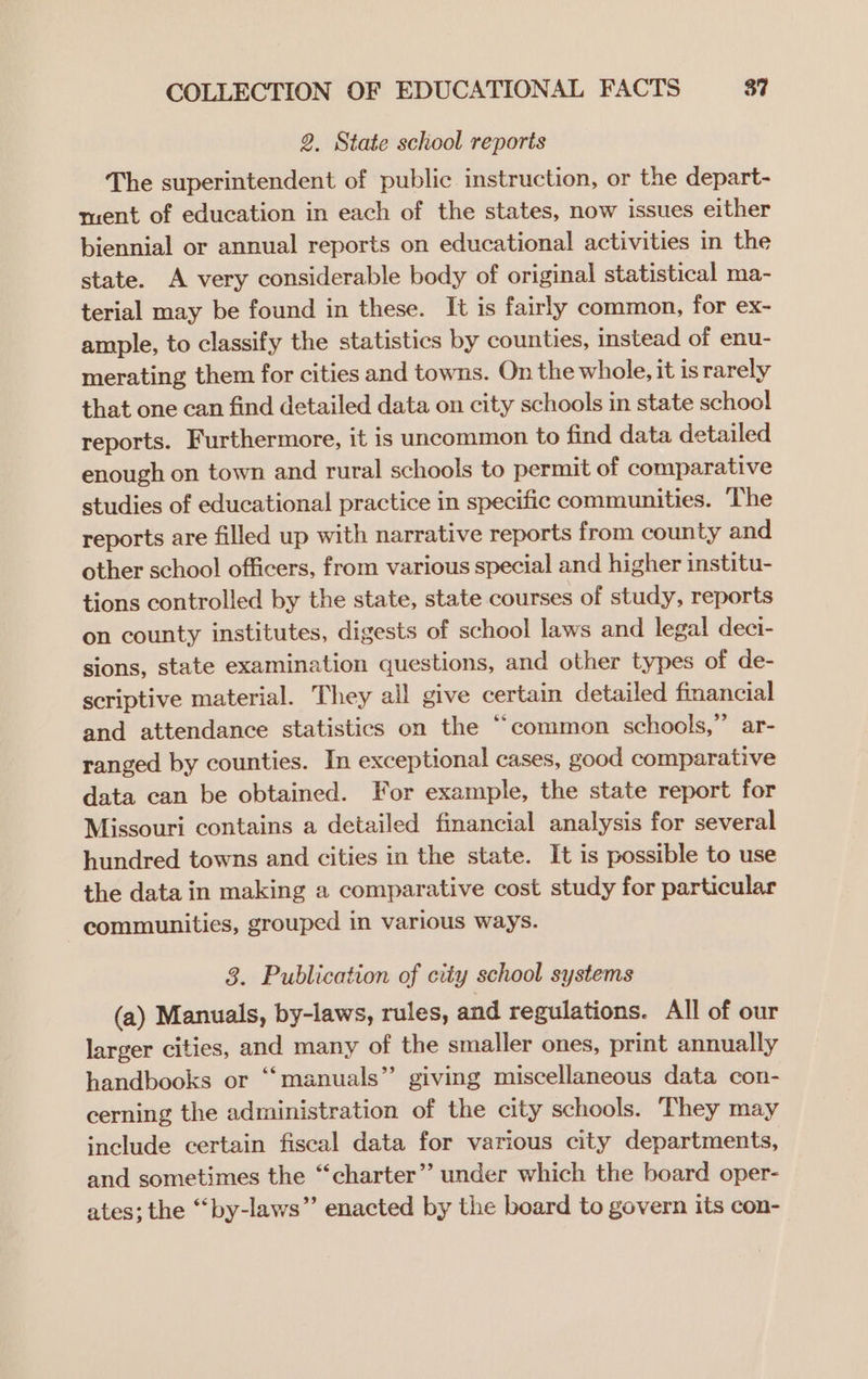 2. State school reports The superintendent of public instruction, or the depart- ment of education in each of the states, now issues either biennial or annual reports on educational activities in the state. A very considerable body of original statistical ma- terial may be found in these. It is fairly common, for ex- ample, to classify the statistics by counties, instead of enu- merating them for cities and towns. On the whole, it is rarely that one can find detailed data on city schools in state school reports. Furthermore, it is uncommon to find data detailed enough on town and rural schools to permit of comparative studies of educational practice in specific communities. ‘The reports are filled up with narrative reports from county and other school officers, from various special and higher institu- tions controlled by the state, state courses of study, reports on county institutes, digests of school laws and legal deci- sions, state examination questions, and other types of de- scriptive material. They all give certain detailed financial and attendance statistics on the “common schools,” ar- ranged by counties. In exceptional cases, good comparative data can be obtained. For example, the state report for Missouri contains a detailed financial analysis for several hundred towns and cities in the state. It is possible to use the data in making a comparative cost study for particular communities, grouped in various ways. 3. Publication of city school systems (a) Manuals, by-laws, rules, and regulations. All of our larger cities, and many of the smaller ones, print annually handbooks or “‘manuals”’ giving miscellaneous data con- cerning the administration of the city schools. They may include certain fiscal data for various city departments, and sometimes the “charter” under which the board oper- ates; the “by-laws” enacted by the board to govern its con-