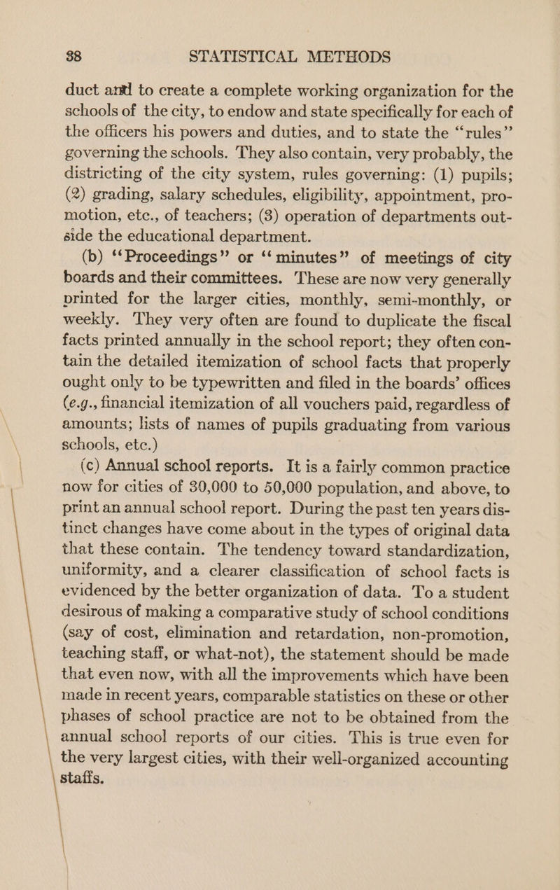 duct and to create a complete working organization for the schools of the city, to endow and state specifically for each of the officers his powers and duties, and to state the “rules” governing the schools. They also contain, very probably, the districting of the city system, rules governing: (1) pupils; (2) grading, salary schedules, eligibility, appointment, pro- motion, etc., of teachers; (3) operation of departments out- side the educational department. (b) ‘*Proceedings” or ‘‘ minutes” of meetings of city boards and their committees. These are now very generally printed for the larger cities, monthly, semi-monthly, or weekly. They very often are found to duplicate the fiscal facts printed annually in the school report; they often con- tain the detailed itemization of school facts that properly ought only to be typewritten and filed in the boards’ offices (e.g., financial itemization of all vouchers paid, regardless of amounts; lists of names of pupils graduating from various schools, etc.) (c) Annual school reports. It is a fairly common practice now for cities of 30,000 to 50,000 population, and above, to print an annual school report. During the past ten years dis- tinct changes have come about in the types of original data that these contain. The tendency toward standardization, uniformity, and a clearer classification of school facts is evidenced by the better organization of data. To a student desirous of making a comparative study of school conditions (say of cost, elimination and retardation, non-promotion, teaching staff, or what-not), the statement should be made that even now, with all the improvements which have been made in recent years, comparable statistics on these or other phases of school practice are not to be obtained from the annual school reports of our cities. This is true even for the very largest cities, with their well-organized accounting staffs.
