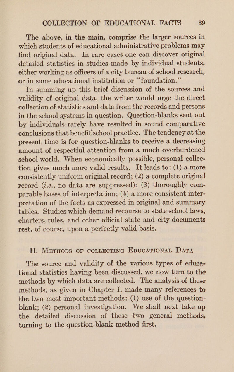 The above, in the main, comprise the larger sources in which students of educational administrative problems may find original data. In rare cases one can discover original detailed statistics in studies made by individual students, either working as officers of a city bureau of school research, or in some educational institution or “foundation.” In summing up this brief discussion of the sources and validity of original data, the writer would urge the direct collection of statistics and data from the records and persons in the school systems in question. Question-blanks sent out by individuals rarely have resulted in sound comparative conclusions that benefit’school practice. The tendency at the present time is for question-blanks to receive a decreasing amount of respectful attention from a much overburdened school world. When economically possible, personal collec- tion gives much more valid results. It leads to: (1) a more consistently uniform original record; (2) a complete original record (i.e., no data are suppressed); (3) thoroughly com- parable bases of interpretation; (4) a more consistent inter- pretation of the facts as expressed in original and summary tables. Studies which demand recourse to state school laws, charters, rules, and other official state and city documents rest, of course, upon a perfectly valid basis. Il. Metuops OF COLLECTING EpUCATIONAL Data The source and validity of the various types of educa- tional statistics having been discussed, we now turn to the methods by which data are collected. The analysis of these methods, as given in Chapter I, made many references to the two most important methods: (1) use of the question- blank; (2) personal investigation. We shall next take up the detailed discussion of these two general methods, turning to the question-blank method first.