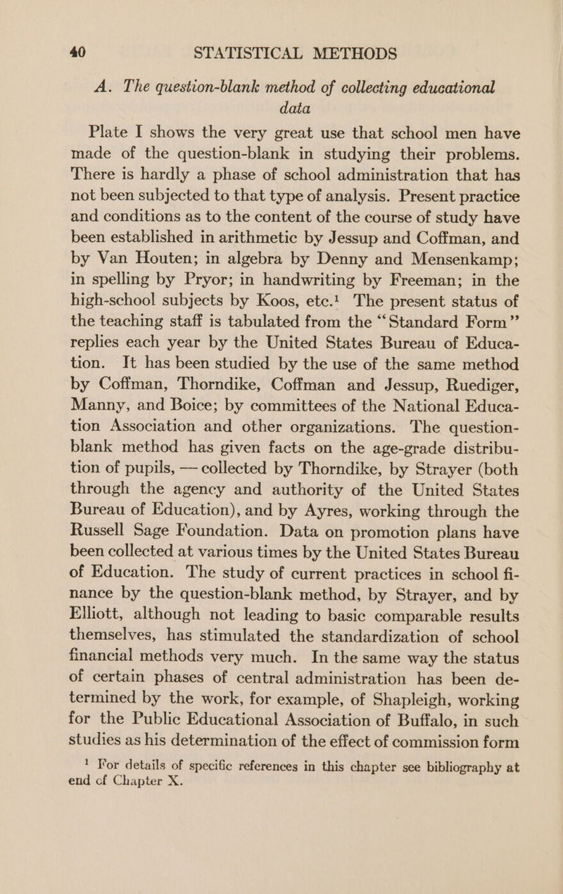 A. The question-blank method of collecting educational data Plate I shows the very great use that school men have made of the question-blank in studying their problems. There is hardly a phase of school administration that has not been subjected to that type of analysis. Present practice and conditions as to the content of the course of study have been established in arithmetic by Jessup and Coffman, and by Van Houten; in algebra by Denny and Mensenkamp; in spelling by Pryor; in handwriting by Freeman; in the high-school subjects by Koos, etc.1 The present status of the teaching staff is tabulated from the “Standard Form” replies each year by the United States Bureau of Educa- tion. It has been studied by the use of the same method by Coffman, Thorndike, Coffman and Jessup, Ruediger, Manny, and Boice; by committees of the National Educa- tion Association and other organizations. The question- blank method has given facts on the age-grade distribu- tion of pupils, — collected by Thorndike, by Strayer (both through the agency and authority of the United States Bureau of Education), and by Ayres, working through the Russell Sage Foundation. Data on promotion plans have been collected at various times by the United States Bureau of Education. The study of current practices in school fi- nance by the question-blank method, by Strayer, and by Elliott, although not leading to basic comparable results themselves, has stimulated the standardization of school financial methods very much. In the same way the status of certain phases of central administration has been de- termined by the work, for example, of Shapleigh, working for the Public Educational Association of Buffalo, in such studies as his determination of the effect of commission form * For details of specific references in this chapter see bibliography at end of Chapter X.