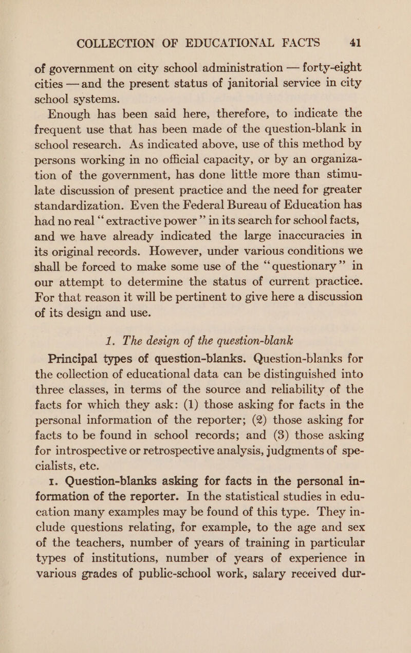 of government on city school administration — forty-eight cities —and the present status of janitorial service in city school systems. Enough has been said here, therefore, to indicate the frequent use that has been made of the question-blank in school research. As indicated above, use of this method by persons working in no official capacity, or by an organiza- tion of the government, has done little more than stimu- late discussion of present practice and the need for greater standardization. Even the Federal Bureau of Education has had no real “‘ extractive power ”’ in its search for school facts, and we have already indicated the large inaccuracies in its original records. However, under various conditions we shall be forced to make some use of the “‘questionary”’ in our attempt to determine the status of current practice. For that reason it will be pertinent to give here a discussion of its design and use. 1. The design of the question-blank Principal types of question-blanks. Question-blanks for the collection of educational data can be distinguished into three classes, in terms of the source and reliability of the facts for which they ask: (1) those asking for facts in the personal information of the reporter; (2) those asking for facts to be found in school records; and (3) those asking for introspective or retrospective analysis, judgments of spe- cialists, ete. 1. Question-blanks asking for facts in the personal in- formation of the reporter. In the statistical studies in edu- cation many examples may be found of this type. They in- clude questions relating, for example, to the age and sex of the teachers, number of years of training in particular types of institutions, number of years of experience in various grades of public-school work, salary received dur-