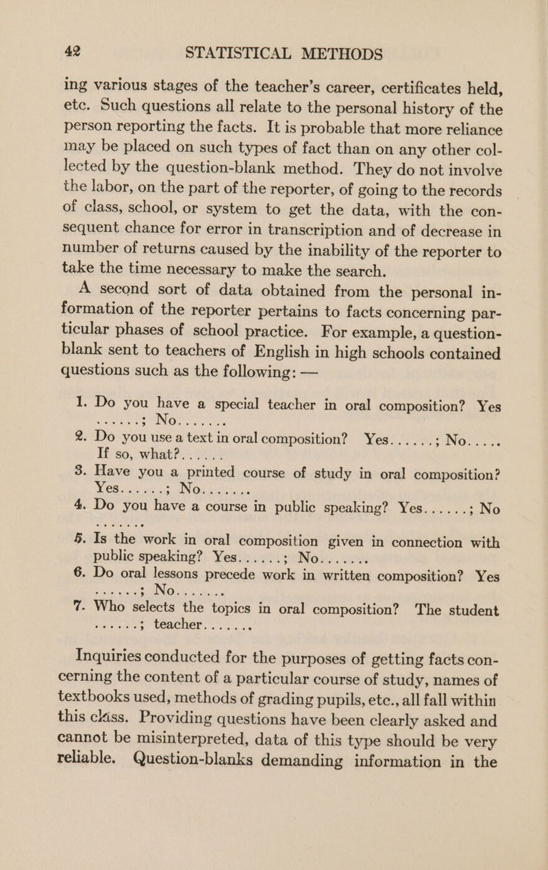 ing various stages of the teacher’s career, certificates held, etc. Such questions all relate to the personal history of the person reporting the facts. It is probable that more reliance may be placed on such types of fact than on any other col- lected by the question-blank method. They do not involve the labor, on the part of the reporter, of going to the records of class, school, or system to get the data, with the con- sequent chance for error in transcription and of decrease in number of returns caused by the inability of the reporter to take the time necessary to make the search. A second sort of data obtained from the personal in- formation of the reporter pertains to facts concerning par- ticular phases of school practice. For example, a question- blank sent to teachers of English in high schools contained questions such as the following: — 1. Do you have a special teacher in oral composition? Yes ies SHON. hos 2. Do you use a text in oral composition? Yes...... ; No.. If so, what?...... 3. Have you a printed course of study in oral composition? be eee SIN Biss 4. Do you have a course in public speaking? Yes...... ; No 5. Is the work in oral composition given in connection with public speaking? Yes...... SING ic). GO 6. Do oral lessons precede work in written composition? Yes ee eee BOs a Seha: 5 7. Who selects the topics in oral composition? The student pe ; teacher....... Inquiries conducted for the purposes of getting facts con- cerning the content of a particular course of study, names of textbooks used, methods of grading pupils, ete., all fall within this ckiss. Providing questions have been clearly asked and cannot be misinterpreted, data of this type should be very reliable. Question-blanks demanding information in the
