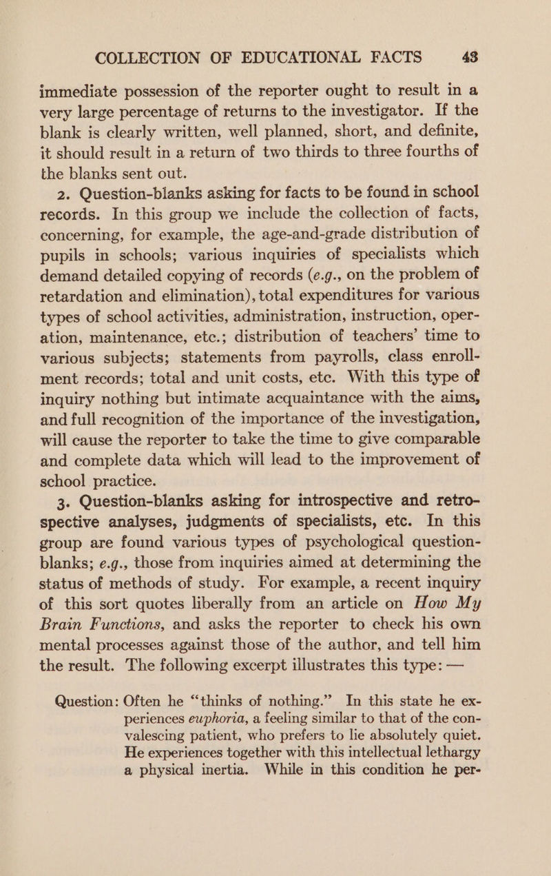 immediate possession of the reporter ought to result in a very large percentage of returns to the investigator. If the blank is clearly written, well planned, short, and definite, it should result in a return of two thirds to three fourths of the blanks sent out. 2. Question-blanks asking for facts to be found in school records. In this group we include the collection of facts, concerning, for example, the age-and-grade distribution of pupils in schools; various inquiries of specialists which demand detailed copying of records (¢.g., on the problem of retardation and elimination), total expenditures for various types of school activities, administration, instruction, oper- ation, maintenance, etc.; distribution of teachers’ time to various subjects; statements from payrolls, class enroll- ment records; total and unit costs, etc. With this type of inquiry nothing but intimate acquaintance with the aims, and full recognition of the importance of the investigation, will cause the reporter to take the time to give comparable and complete data which will lead to the improvement of school practice. 3. Question-blanks asking for introspective and retro- spective analyses, judgments of specialists, etc. In this group are found various types of psychological question- blanks; e.g., those from inquiries aimed at determining the status of methods of study. For example, a recent inquiry of this sort quotes liberally from an article on How My Brain Functions, and asks the reporter to check his own mental processes against those of the author, and tell him the result. The following excerpt illustrates this type: — Question: Often he “‘thinks of nothing.” In this state he ex- periences ewphoria, a feeling similar to that of the con- valescing patient, who prefers to lie absolutely quiet. He experiences together with this intellectual lethargy a physical inertia. While in this condition he per-