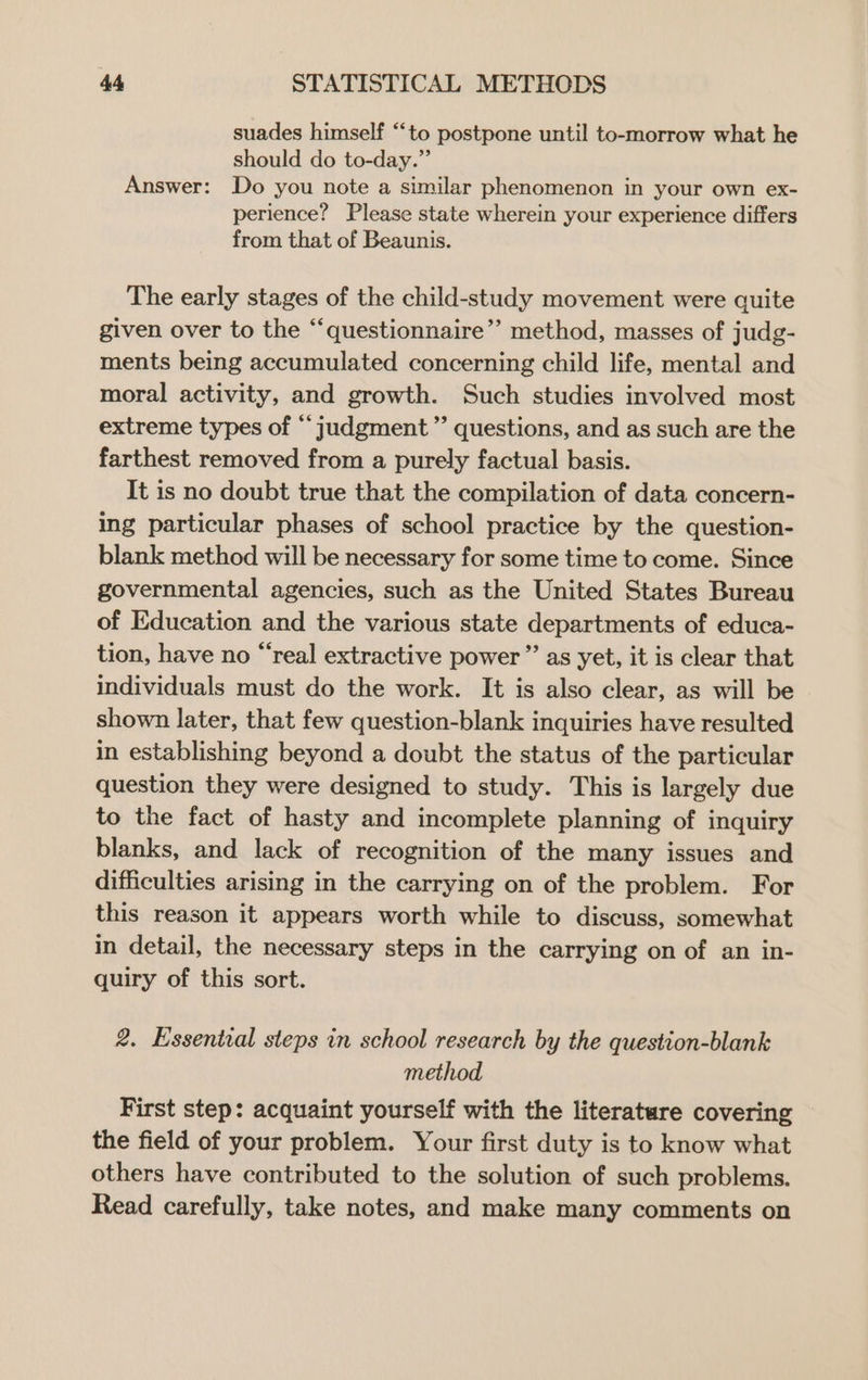 suades himself “‘to postpone until to-morrow what he should do to-day.” Answer: Do you note a similar phenomenon in your own ex- perience? Please state wherein your experience differs from that of Beaunis. The early stages of the child-study movement were quite given over to the “‘questionnaire”’ method, masses of judg- ments being accumulated concerning child life, mental and moral activity, and growth. Such studies involved most extreme types of “judgment ” questions, and as such are the farthest removed from a purely factual basis. It is no doubt true that the compilation of data concern- ing particular phases of school practice by the question- blank method will be necessary for some time to come. Since governmental agencies, such as the United States Bureau of Education and the various state departments of educa- tion, have no “real extractive power ”’ as yet, it is clear that individuals must do the work. It is also clear, as will be shown later, that few question-blank inquiries have resulted in establishing beyond a doubt the status of the particular question they were designed to study. This is largely due to the fact of hasty and incomplete planning of inquiry blanks, and lack of recognition of the many issues and difficulties arising in the carrying on of the problem. For this reason it appears worth while to discuss, somewhat in detail, the necessary steps in the carrying on of an in- quiry of this sort. 2. Essential steps in school research by the question-blank method First step: acquaint yourself with the literature covering the field of your problem. Your first duty is to know what others have contributed to the solution of such problems. Read carefully, take notes, and make many comments on