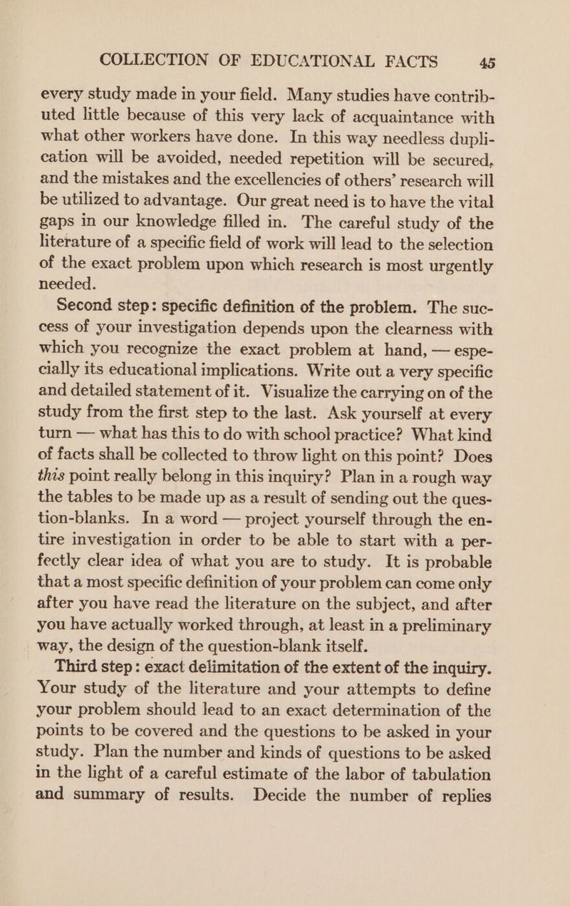 every study made in your field. Many studies have contrib- uted little because of this very lack of acquaintance with what other workers have done. In this way needless dupli- cation will be avoided, needed repetition will be secured, and the mistakes and the excellencies of others’ research will be utilized to advantage. Our great need is to have the vital gaps in our knowledge filled in. The careful study of the literature of a specific field of work will lead to the selection of the exact problem upon which research is most urgently needed. Second step: specific definition of the problem. The suc- cess of your investigation depends upon the clearness with which you recognize the exact problem at hand, — espe- cially its educational implications. Write out a very specific and detailed statement of it. Visualize the carrying on of the study from the first step to the last. Ask yourself at every turn — what has this to do with school practice? What kind of facts shall be collected to throw light on this point? Does this point really belong in this inquiry? Plan in a rough way the tables to be made up as a result of sending out the ques- tion-blanks. In a word — project yourself through the en- tire investigation in order to be able to start with a per- fectly clear idea of what you are to study. It is probable that a most specific definition of your problem can come only after you have read the literature on the subject, and after you have actually worked through, at least in a preliminary way, the design of the question-blank itself. Third step : exact delimitation of the extent of the inquiry. Your study of the literature and your attempts to define your problem should lead to an exact determination of the points to be covered and the questions to be asked in your study. Plan the number and kinds of questions to be asked in the light of a careful estimate of the labor of tabulation and summary of results. Decide the number of replies