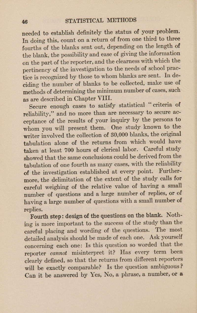 needed to establish definitely the status of your problem. In doing this, count on a return of from one third to three fourths of the blanks sent out, depending on the length of the blank, the possibility and ease of giving the information on the part of the reporter, and the clearness with which the pertinency of the investigation to the needs of school prac- tice is recognized by those to whom blanks are sent. In de- ciding the number of blanks to be collected, make use of methods of determining the minimum number of cases, such as are described in Chapter VIII. Secure enough cases to satisfy statistical “ criteria of reliability,” and no more than are necessary to secure ac- ceptance of the results of your inquiry by the persons to whom you will present them. One study known to the writer involved the collection of 30,000 blanks, the original tabulation alone of the returns from which would have taken at least 700 hours of clerical labor. Careful study showed that the same conclusions could be derived from the tabulation of one fourth as many cases, with the reliability of the investigation established at every point. Further- more, the delimitation of the extent of the study calls for careful weighing of the relative value of having a small number of questions and a large number of replies, or of having a large number of questions with a small number of replies. Fourth step: design of the questions on the blank. Noth- ing is more important to the success of the study than the careful placing and wording of the questions. The most detailed analysis should be made of each one. Ask yourself concerning each one: Is this question so worded that the reporter cannot misinterpret it? Has every term been clearly defined, so that the returns from different reporters will be exactly comparable? Is the question ambiguous ? Can it be answered by Yes, No, a phrase, a number, or a