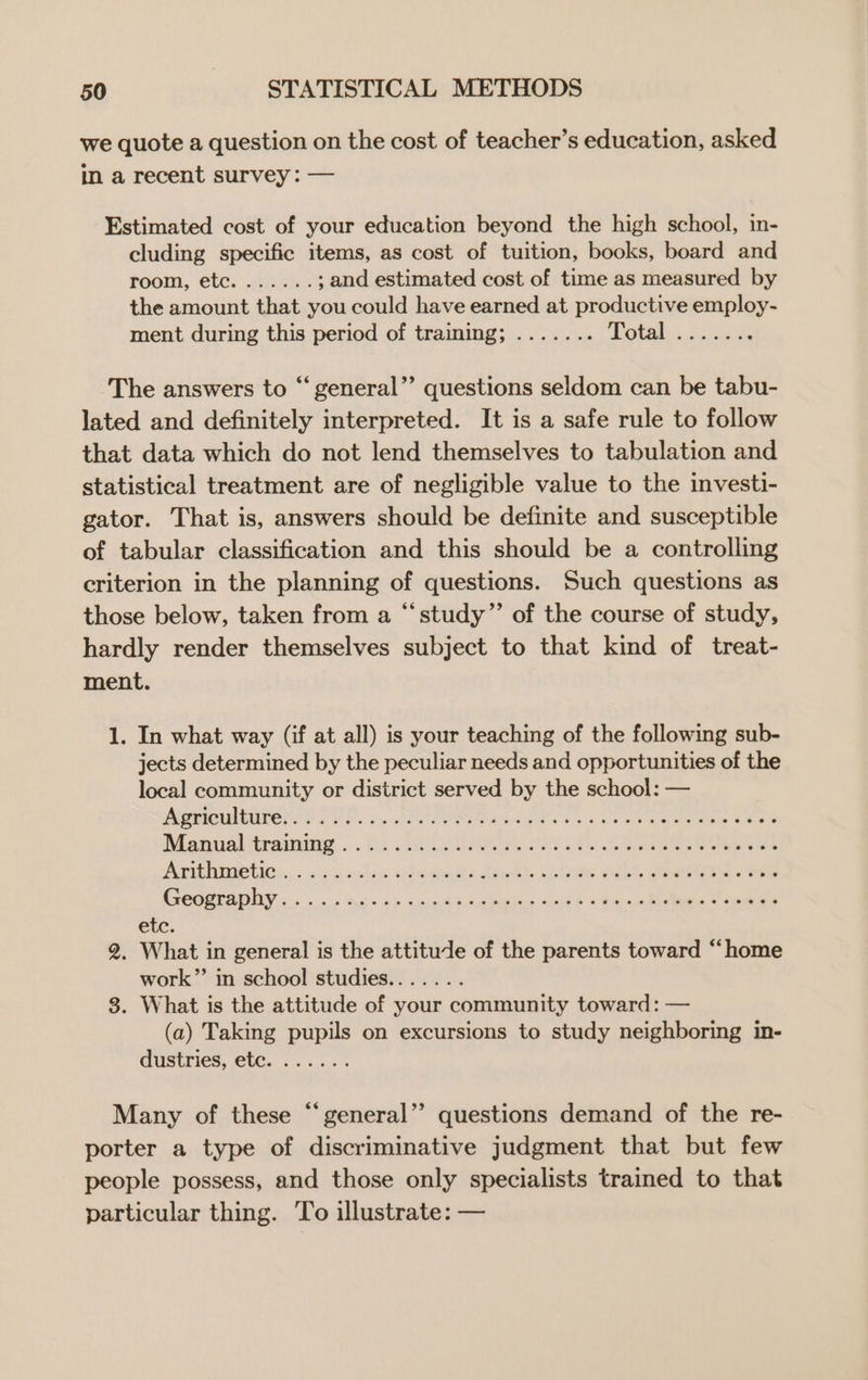 we quote a question on the cost of teacher’s education, asked in a recent survey: — Estimated cost of your education beyond the high school, in- cluding specific items, as cost of tuition, books, board and pooh, ete. JAiexks ; and estimated cost of time as measured by the amount that you could have earned at productive employ- ment during this period of traming; ....... (icc) aera The answers to “general” questions seldom can be tabu- lated and definitely interpreted. It is a safe rule to follow that data which do not lend themselves to tabulation and statistical treatment are of negligible value to the investi- gator. That is, answers should be definite and susceptible of tabular classification and this should be a controlling criterion in the planning of questions. Such questions as those below, taken from a “‘study”’ of the course of study, hardly render themselves subject to that kind of treat- ment. 1. In what way (if at all) is your teaching of the following sub- jects determined by the peculiar needs and opportunities of the local community or district served by the school: — PES ED, cy: POPC RAC Se ea eer eee 688 Manualitramning . cs axetil. See AvithiaRiies.. sicnciins lead ts shh Germ od. eres are COOPEAIY =. «.« sags bb <o.See eben sabk = faces = eee etc, 2. What in general is the attitule of the parents toward “home work” in school studies....... 3. What is the attitude of your community toward: — (a) Taking pupils on excursions to study neighboring in- dustries, etc. ...... Many of these “general”? questions demand of the re- porter a type of discriminative judgment that but few people possess, and those only specialists trained to that particular thing. To illustrate: —