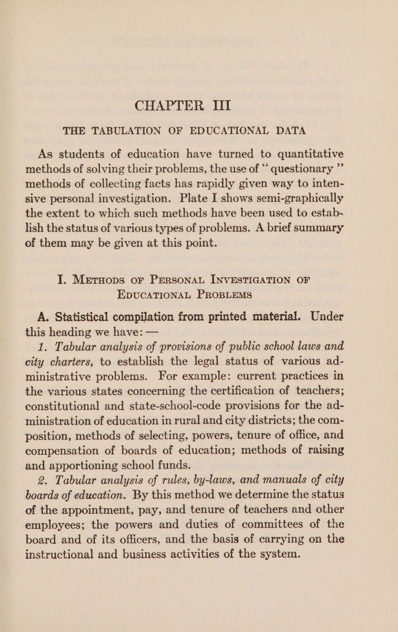 THE TABULATION OF EDUCATIONAL DATA As students of education have turned to quantitative methods of solving their problems, the use of “ questionary ”’ methods of collecting facts has rapidly given way to inten- sive personal investigation. Plate I shows semi-graphically the extent to which such methods have been used to estab- lish the status of various types of problems. A brief summary of them may be given at this point. J. Metruops or PERSONAL INVESTIGATION OF EDUCATIONAL PROBLEMS A. Statistical compilation from printed material. Under this heading we have: — 1. Tabular analysis of provisions of public school laws and city charters, to establish the legal status of various ad- ministrative problems. For example: current practices in the various states concerning the certification of teachers; constitutional and state-school-code provisions for the ad- ministration of education in rural and city districts; the com- position, methods of selecting, powers, tenure of office, and compensation of boards of education; methods of raising and apportioning school funds. 2. Tabular analysis of rules, by-laws, and manuals of city boards of education. By this method we determine the status of the appointment, pay, and tenure of teachers and other employees; the powers and duties of committees of the board and of its officers, and the basis of carrying on the instructional and business activities of the system.