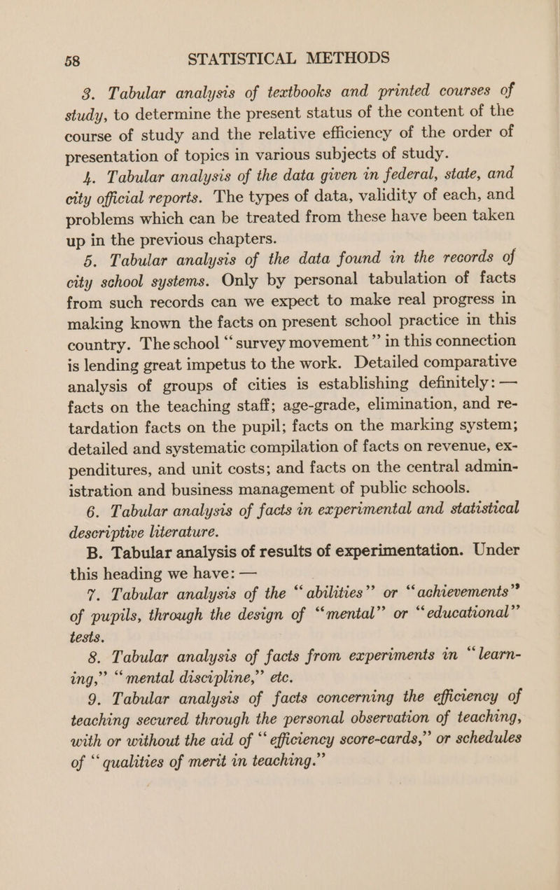 3. Tabular analysis of textbooks and printed courses of study, to determine the present status of the content of the course of study and the relative efficiency of the order of presentation of topics in various subjects of study. 4. Tabular analysis of the data given in federal, state, and city official reports. The types of data, validity of each, and problems which can be treated from these have been taken up in the previous chapters. 5. Tabular analysis of the data found in the records of city school systems. Only by personal tabulation of facts from such records can we expect to make real progress in making known the facts on present school practice in this country. The school “survey movement” in this connection is lending great impetus to the work. Detailed comparative analysis of groups of cities is establishing definitely : — facts on the teaching staff; age-grade, elimination, and re- tardation facts on the pupil; facts on the marking system; detailed and systematic compilation of facts on revenue, ex- penditures, and unit costs; and facts on the central admin- istration and business management of public schools. 6. Tabular analysis of facts in experimental and statistical descriptive literature. B. Tabular analysis of results of experimentation. Under this heading we have: — Y. Tabular analysis of the “ abilities”? or “achievements” of pupils, through the design of “mental” or “educational” tests. 8. Tabular analysis of facts from experiments in “ learn- ing,” “mental discipline,” ete. 9. Tabular analysis of facts concerning the efficiency of teaching secured through the personal observation of teaching, with or without the aid of “efficiency score-cards,” or schedules of “qualities of merit in teaching.” (39 >