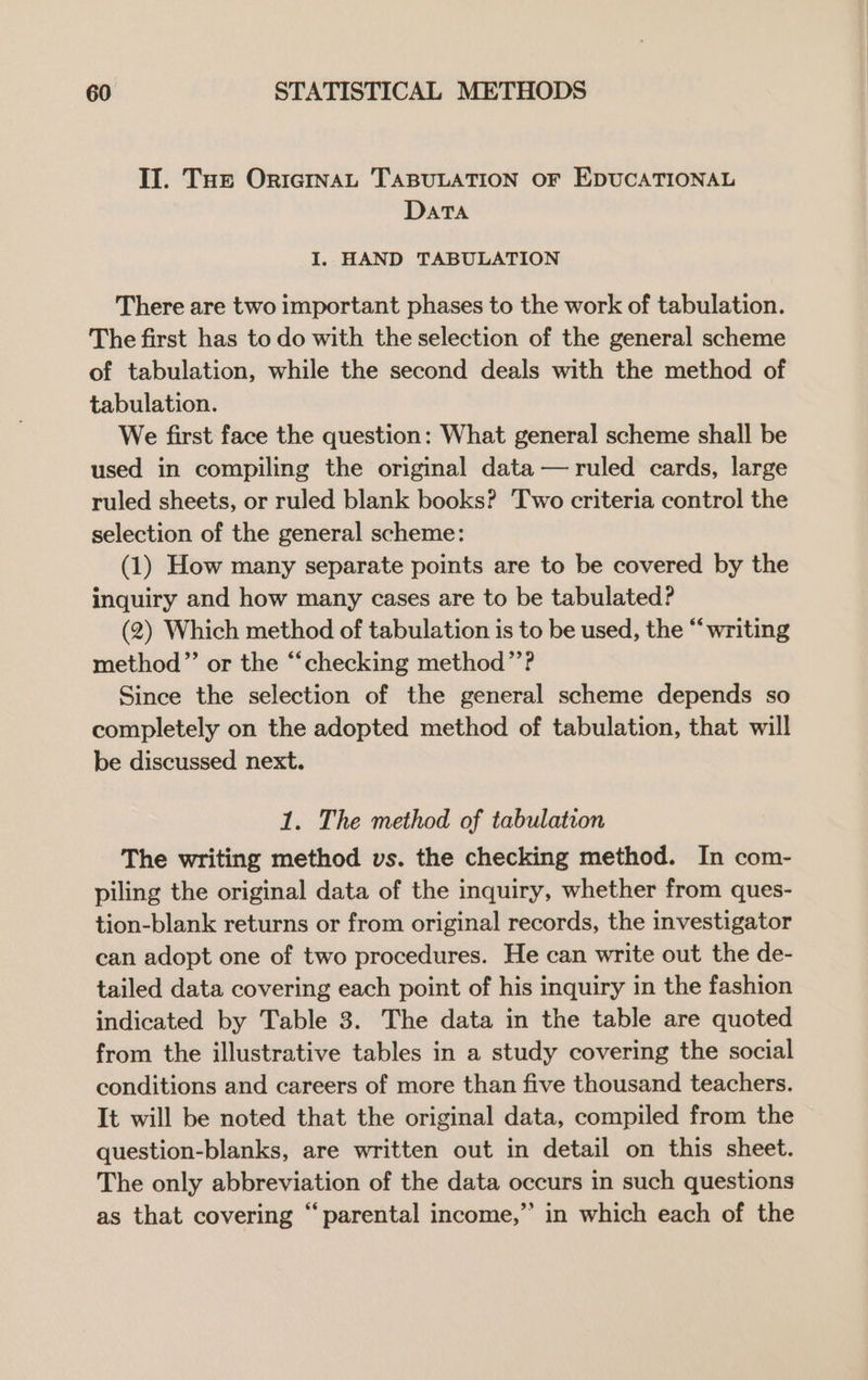 Il. Tue OricmnaL TABULATION OF EDUCATIONAL DaTAa I. HAND TABULATION There are two important phases to the work of tabulation. The first has to do with the selection of the general scheme of tabulation, while the second deals with the method of tabulation. We first face the question: What general scheme shall be used in compiling the original data — ruled cards, large ruled sheets, or ruled blank books? Two criteria control the selection of the general scheme: (1) How many separate points are to be covered by the inquiry and how many cases are to be tabulated? (2) Which method of tabulation is to be used, the “writing method”’ or the “‘checking method’’? Since the selection of the general scheme depends so completely on the adopted method of tabulation, that will be discussed next. 1. The method of tabulation The writing method vs. the checking method. In com- piling the original data of the inquiry, whether from ques- tion-blank returns or from original records, the investigator can adopt one of two procedures. He can write out the de- tailed data covering each point of his inquiry in the fashion indicated by Table 3. The data in the table are quoted from the illustrative tables in a study covering the social conditions and careers of more than five thousand teachers. It will be noted that the original data, compiled from the question-blanks, are written out in detail on this sheet. The only abbreviation of the data occurs in such questions as that covering “parental income,” in which each of the