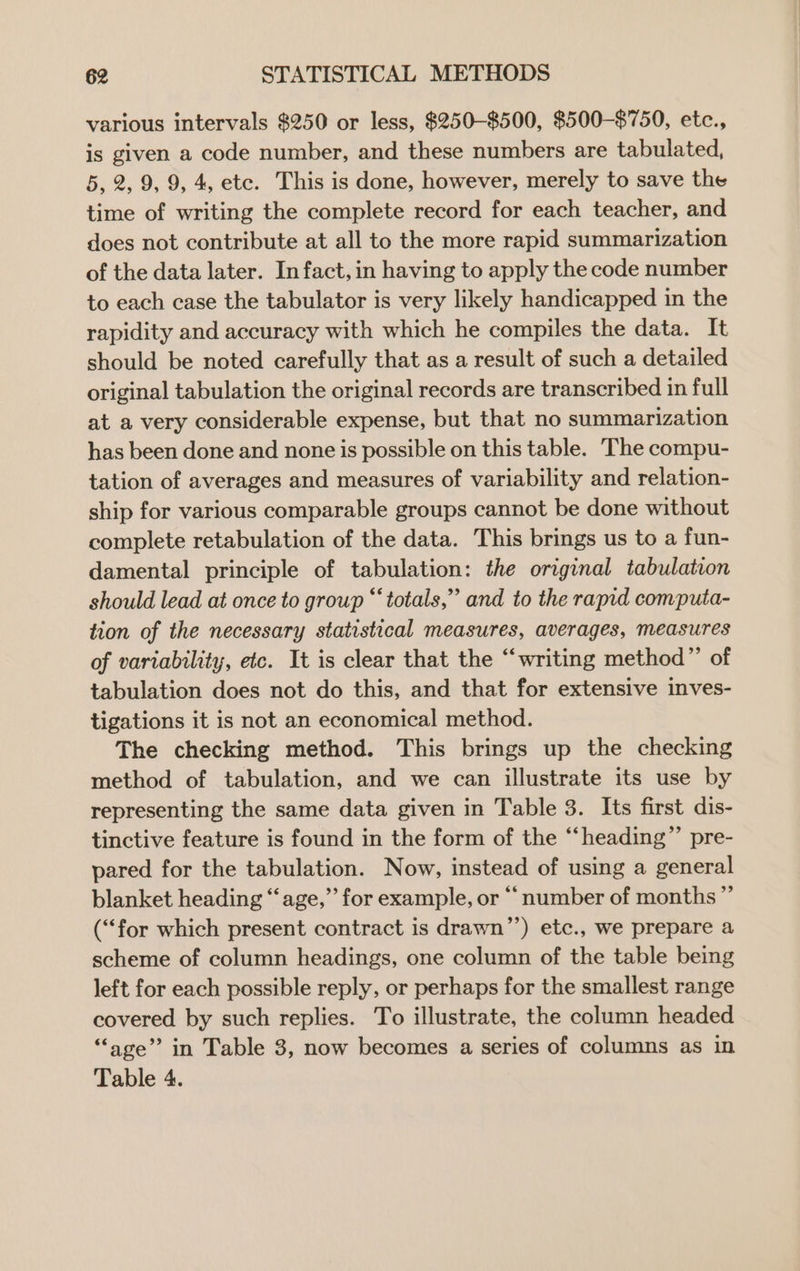 various intervals $250 or less, $250-$500, $500-$750, etc., is given a code number, and these numbers are tabulated, 5, 2, 9, 9, 4, etc. This is done, however, merely to save the time of writing the complete record for each teacher, and does not contribute at all to the more rapid summarization of the data later. In fact, in having to apply the code number to each case the tabulator is very likely handicapped in the rapidity and accuracy with which he compiles the data. It should be noted carefully that as a result of such a detailed original tabulation the original records are transcribed in full at a very considerable expense, but that no summarization has been done and none is possible on this table. The compu- tation of averages and measures of variability and relation- ship for various comparable groups cannot be done without complete retabulation of the data. This brings us to a fun- damental principle of tabulation: the original tabulation should lead at once to group “totals,” and to the rapid computa- tion of the necessary statistical measures, averages, measures of variability, etc. It is clear that the “writing method”’ of tabulation does not do this, and that for extensive inves- tigations it is not an economical method. The checking method. This brings up the checking method of tabulation, and we can illustrate its use by representing the same data given in Table 3. Its first dis- tinctive feature is found in the form of the “heading” pre- pared for the tabulation. Now, instead of using a general blanket heading “age,” for example, or ‘‘ number of months ” (“for which present contract is drawn’’) etc., we prepare a scheme of column headings, one column of the table being left for each possible reply, or perhaps for the smallest range covered by such replies. To illustrate, the column headed “age” in Table 3, now becomes a series of columns as in Table 4.
