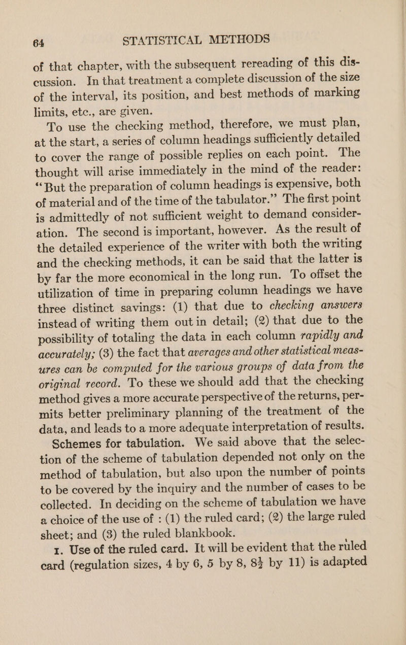of that chapter, with the subsequent rereading of this dis- cussion. In that treatment a complete discussion of the size of the interval, its position, and best methods of marking limits, etc., are given. To use the checking method, therefore, we must plan, at the start, a series of column headings sufficiently detailed to cover the range of possible replies on each point. The thought will arise immediately in the mind of the reader: “But the preparation of column headings is expensive, both of material and of the time of the tabulator.” The first point is admittedly of not sufficient weight to demand consider- ation. The second is important, however. As the result of the detailed experience of the writer with both the writing and the checking methods, it can be said that the latter is by far the more economical in the long run. To offset the utilization of time in preparing column headings we have three distinct savings: (1) that due to checking answers instead of writing them out in detail; (2) that due to the possibility of totaling the data in each column rapidly and accurately; (3) the fact that averages and other statistical meas- ures can be computed for the various groups of data from the original record. To these we should add that the checking method gives a more accurate perspective of the returns, per- mits better preliminary planning of the treatment of the data, and leads to a more adequate interpretation of results. Schemes for tabulation. We said above that the selec- tion of the scheme of tabulation depended not only on the method of tabulation, but also upon the number of points to be covered by the inquiry and the number of cases to be collected. In deciding on the scheme of tabulation we have a choice of the use of : (1) the ruled card; (2) the large ruled sheet; and (3) the ruled blankbook. 1. Use of the ruled card. It will be evident that the ruled card (regulation sizes, 4 by 6, 5 by 8, 83 by 11) is adapted