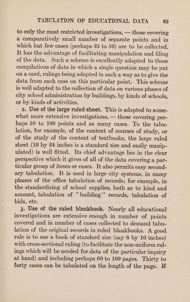 to only the most restricted investigations, — those covering a comparatively small number of separate points and in which but few cases (perhaps 25 to 50) are to be collected. It has the advantage of facilitating manipulation and filing of the data. Such a scheme is excellently adapted to those compilations of data in which a single question may be put on a card, rulings being adapted in such a way as to give the data from each case on this particular point. This scheme is well adapted to the collection of data on various phases of city school administration by buildings, by kinds of schools, or by kinds of activities. 2. Use of the large ruled sheet. This is adapted to some- what more extensive investigations, — those covering per- haps 50 to 100 points and as many cases. To the tabu- lation, for example, of the content of courses of study, or of the study of the content of textbooks, the large ruled sheet (19 by 24 inches is a standard size and easily manip- ulated) is well fitted. Its chief advantage lies in the clear perspective which it gives of all of the data covering a par- ticular group of items or cases. It also permits easy second- ary tabulation. It is used in large city systems, in many phases of the office tabulation of records; for example, in the standardizing of school supplies, both as to kind and amount, tabulation of “building” records, tabulation of bids, ete. 3. Use of the ruled blankbook. Nearly all educational investigations are extensive enough in number of points covered and in number of cases collected to demand tabu- lation of the original records in ruled blankbooks. A good rule is to use a book of standard size (say 8 by 10 inches) with cross-sectional ruling (to facilitate the non-uniform rul- ings which will be needed for data of the particular inquiry at hand) and including perhaps 60 to 100 pages. Thirty to forty cases can be tabulated on the length of the page. If
