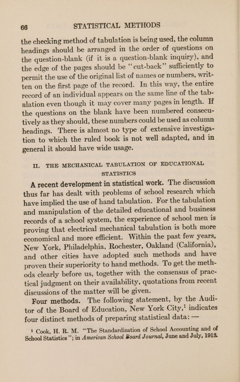 the checking method of tabulation is being used, the column headings should be arranged in the order of questions on the question-blank (if it is a question-blank inquiry), and the edge of the pages should be “ cut-back”’ sufficiently to permit the use of the original list of names or numbers, writ- ten on the first page of the record. In this way, the entire record of an individual appears on the same line of the tab- ulation even though it may cover many pages in length. If the questions on the blank have been numbered consecu- tively as they should, these numbers could be used as column headings. There is almost no type of extensive investiga- tion to which the ruled book is not well adapted, and in general it should have wide usage. Il. THE MECHANICAL TABULATION OF EDUCATIONAL STATISTICS A recent development in statistical work. The discussion thus far has dealt with problems of school research which have implied the use of hand tabulation. For the tabulation and manipulation of the detailed educational and business records of a school system, the experience of school men is proving that electrical mechanical tabulation is both more economical and more efficient. Within the past few years, New York, Philadelphia, Rochester, Oakland (California), and other cities have adopted such methods and have proven their superiority to hand methods. To get the meth- ods clearly before us, together with the consensus of prac- tical judgment on their availability, quotations from recent discussions of the matter will be given. Four methods. The following statement, by the Audi- tor of the Board of Education, New York City,* indicates four distinct methods of preparing statistical data: — 1 Cook, H. R. M. “The Standardization of School Accounting and of School Statistics’; in American School Board Journal, June and July, 1913.