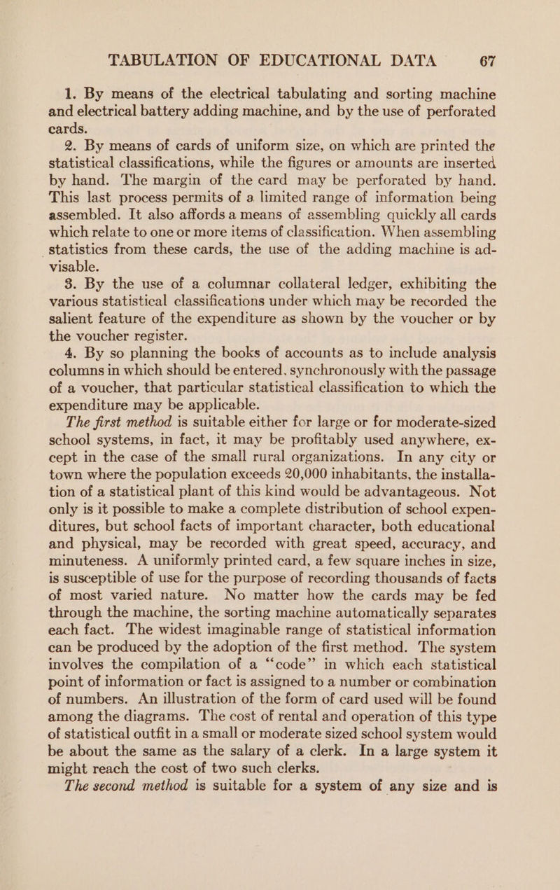 1. By means of the electrical tabulating and sorting machine and electrical battery adding machine, and by the use of perforated cards. 2. By means of cards of uniform size, on which are printed the statistical classifications, while the figures or amounts are inserted by hand. The margin of the card may be perforated by hand. This last process permits of a limited range of information being assembled. It also affords a means of assembling quickly all cards which relate to one or more items of classification. When assembling statistics from these cards, the use of the adding machine is ad- visable. 8. By the use of a columnar collateral ledger, exhibiting the various statistical classifications under which may be recorded the salient feature of the expenditure as shown by the voucher or by the voucher register. 4. By so planning the books of accounts as to include analysis columns in which should be entered, synchronously with the passage of a voucher, that particular statistical classification to which the expenditure may be applicable. The first method is suitable either for large or for moderate-sized school systems, in fact, it may be profitably used anywhere, ex- cept in the case of the small rural organizations. In any city or town where the population exceeds 20,000 inhabitants, the installa- tion of a statistical plant of this kind would be advantageous. Not only is it possible to make a complete distribution of school expen- ditures, but school facts of important character, both educational and physical, may be recorded with great speed, accuracy, and minuteness. A uniformly printed card, a few square inches in size, is susceptible of use for the purpose of recording thousands of facts of most varied nature. No matter how the cards may be fed through the machine, the sorting machine automatically separates each fact. The widest imaginable range of statistical information can be produced by the adoption of the first method. The system involves the compilation of a “‘code”’ in which each statistical point of information or fact is assigned to a number or combination of numbers. An illustration of the form of card used will be found among the diagrams. The cost of rental and operation of this type of statistical outfit in a small or moderate sized school system would be about the same as the salary of a clerk. In a large system it might reach the cost of two such clerks. The second method is suitable for a system of any size and is