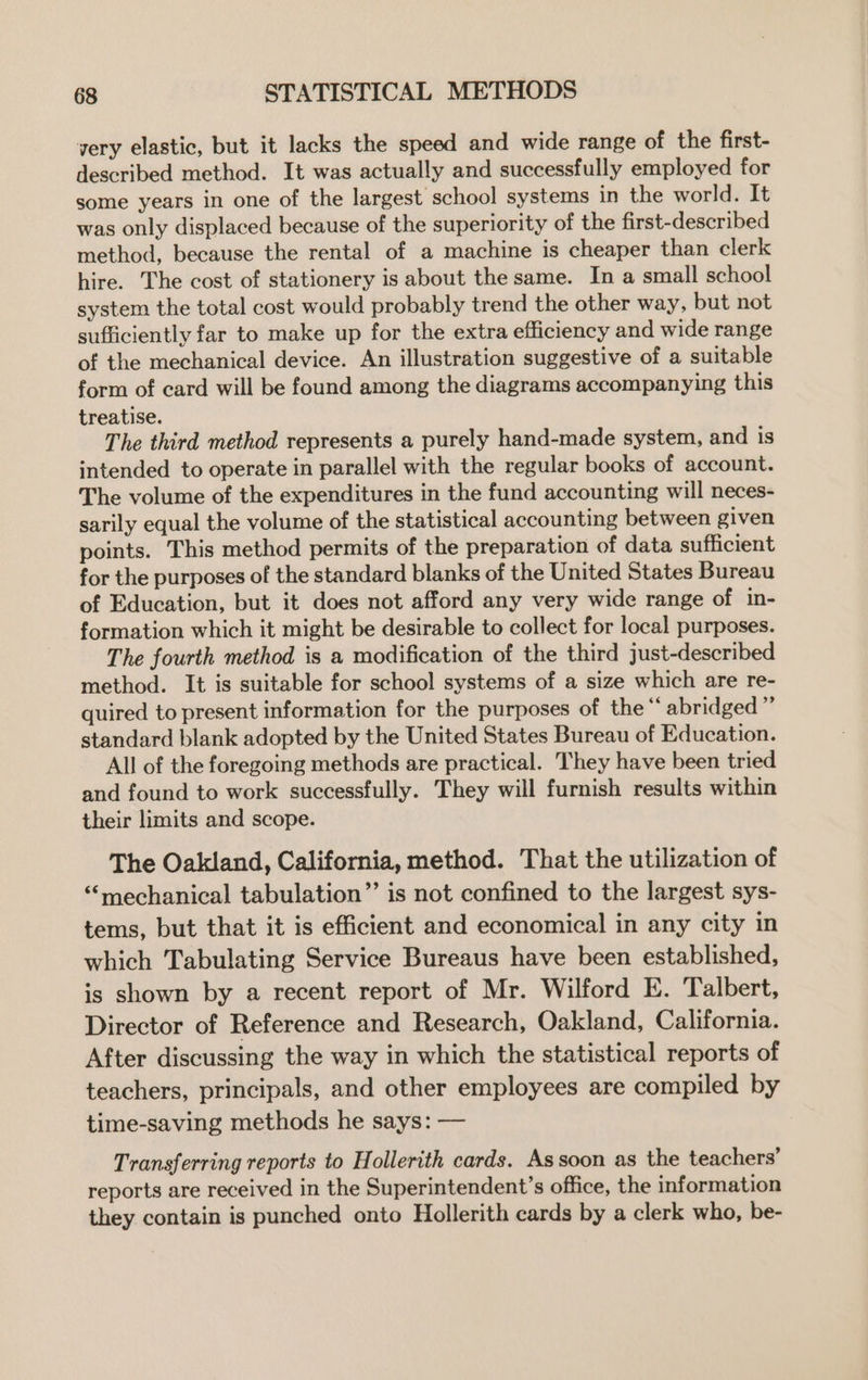 very elastic, but it lacks the speed and wide range of the first- described method. It was actually and successfully employed for some years in one of the largest school systems in the world. It was only displaced because of the superiority of the first-described method, because the rental of a machine is cheaper than clerk hire. The cost of stationery is about the same. In a small school system the total cost would probably trend the other way, but not sufficiently far to make up for the extra efficiency and wide range of the mechanical device. An illustration suggestive of a suitable form of card will be found among the diagrams accompanying this treatise. The third method represents a purely hand-made system, and is intended to operate in parallel with the regular books of account. The volume of the expenditures in the fund accounting will neces- sarily equal the volume of the statistical accounting between given points. This method permits of the preparation of data sufficient for the purposes of the standard blanks of the United States Bureau of Education, but it does not afford any very wide range of in- formation which it might be desirable to collect for local purposes. The fourth method is a modification of the third just-described method. It is suitable for school systems of a size which are re- quired to present information for the purposes of the“ abridged” standard blank adopted by the United States Bureau of Education. All of the foregoing methods are practical. They have been tried and found to work successfully. They will furnish results within their limits and scope. The Oakland, California, method. That the utilization of “mechanical tabulation”’ is not confined to the largest sys- tems, but that it is efficient and economical in any city in which Tabulating Service Bureaus have been established, is shown by a recent report of Mr. Wilford E. Talbert, Director of Reference and Research, Oakland, California. After discussing the way in which the statistical reports of teachers, principals, and other employees are compiled by time-saving methods he says: — Transferring reports to Hollerith cards. As soon as the teachers’ reports are received in the Superintendent’s office, the information they contain is punched onto Hollerith cards by a clerk who, be-