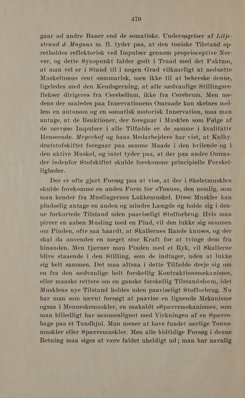 gaar ad andre Baner end de somatiske. Undersøgelser af Lilje- strand &amp; Magnus m. fl. tyder påa, at den toniske Tilstand op- retholdes reflektorisk ved Impulser gennem proprioceptive Ner- ver, og dette Synspunkt falder godt i Traad med det Faktum, at man vel er i Stand til i nogen Grad vilkaarligt at nedsætte Muskeltonus rent summarisk, men ikke til at beherske denne, ligeledes med den Kendsgerning, åt alle sædvanlige Stillingsre- flekser dirigeres fra Cerebellum, ikke fra Cerebrum. Men me- dens der saaledes paa Innervationens Omraade kan skelnes mel- lem en autonom og en somatisk motorisk Innervation, maa man antage, at de Reaktioner, der foregaar i Musklen som Følge af de nervøse Impulser i alle Tilfælde er de samme i kvalitativ Henseende. Meyerhof og hans Medarbejdere har vist, at Kulhy- dratstofskiftet foregaar paa samme Maade i den hvilende og i den aktive Muskel, og intet tyder paa, at der paa andre Omraa- der indenfor Stofskiftet skulde forekomme principielle Forskel- ligheder. Der er ofte gjort Forsøg paa at vise, at der i Skeletmusklen skulde forekomme en anden Form for »Tonus«, den nemlig, som man kender fra Muslingernes Lukkemuskel. Disse Muskler kan pludselig antage en anden og mindre Længde og holde sig i den- ne forkortede Tilstand uden paaviseligt Stofforbrug. Hvis man pirrer en aaben Musling med en Pind, vil den lukke sig sammen om Pinden, ofte saa haardt, at Skallernes Rande knuses, og der skal da anvendes en meget stor Kraft for at tvinge dem fra hinanden. Men fjærner man Pinden med et Ryk, vil Skallerne blive staaende i den Stilling, som de indtager, uden åt lukke sig helt sammen. Det maa altsaa i dette Tilfælde dreje sig om en fra den sædvanlige helt forskellig Kontraktionsmekanisme, eller maaske rettere om en ganske forskellig Tilstandsform, idet Musklens nye Tilstand holdes uden paaviseligt Stofforbrug. Nu har man som nævnt forsøgt at paavise en lignende Mekanisme ogsaa i Menneskemuskler, en såakaldt »Spærremekanisme«, som man billedligt har sammenlignet med Virkningen af en Spærre- hage paa et Tandhjul. Man mener at have fundet særlige Tonus- muskler eller Spærremuskler. Men alle hidtidige Forsøg i denne Retning maa siges at være faldet uheldigt ud; man har navnlig